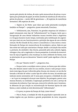 Biomas do Brasil: da exploração à convivência
103
mente pelo plantio de vinhas, de soja e pela monocultura de pinus e euca-
liptos para produção de papel, se revela através da existência de três mil es-
pécies de plantas — sendo 400 de gramíneas —, 90 espécies de mamíferos
terrestres e 385 espécies de aves.
— Espere aí, tio Pedro: quer dizer que estão plantando eucaliptos
também no Pampa? — perguntou, quase assustado, Francisco.
— Infelizmente, sim, Francisco. As grandes empresas de celulose e
papel começaram esse tipo de “reflorestamento” no Uruguai, tanto que a
inauguração de uma dessas indústrias causou tensões entre a Argentina
e o Uruguai durante muito tempo, motivadas pela mobilização de argenti-
nos que viam em seu funcionamento a poluição das águas de uso e direito
comum. No Rio Grande do Sul, cresce a consciência e a luta contra a trans-
formação do Pampa em monoculturas de eucaliptos e pinus. Sabe-se que
isso mexe em tudo que caracteriza o Pampa: desde a circulação dos ventos
e, portanto, da umidade e das chuvas, passando pelo solo, subsolo, lagoas,
córregos e rios, até a vegetação e a fauna pampeiras. A entrada da monocul-
tura da soja já significou uma mudança no meio ambiente do bioma; mas
as plantações do que se denomina “deserto verde” pode significar o fim do
Pampa.
— Por que “deserto verde”? — perguntou Ana.
— Porque tanto o eucalipto como o pinus, na forma que são cultiva-
dos, não deixam nascer nada em sua sombra, secam o solo porque conso-
mem mais água da que é oferecida pelas chuvas; em resumo: se um dia for
tomada a decisão de voltar a outro tipo de cultivo da terra, há estudos que
indicam serem necessários até 15 anos para recuperar a vitalidade do solo
— se é que se conseguirá alcançar esse objetivo. Na paisagem, parece uma
imensa floresta; na realidade, é exploração predatória do solo a serviço de
interesses da indústria. É por isso que, como já foi referido, isso é totalmen-
te diferente do que criação ou reconstituição de florestas típicas de cada
bioma; a esse cuidado se está denominando “reflorestação”.
— E o povo, ou povos do Pampa de hoje, como vivem?
— Pois é, Paulo, a condição de vida da população é parecida com as
outras regiões em que domina a grande propriedade da terra: enquanto
 