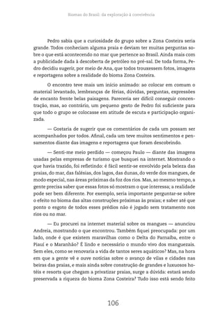 Biomas do Brasil: da exploração à convivência
106
Pedro sabia que a curiosidade do grupo sobre a Zona Costeira seria
grande. Todos conheciam alguma praia e deviam ter muitas perguntas so-
bre o que está acontecendo no mar que pertence ao Brasil. Ainda mais com
a publicidade dada à descoberta de petróleo no pré-sal. De toda forma, Pe-
dro decidiu sugerir, por meio de Ana, que todos trouxessem fotos, imagens
e reportagens sobre a realidade do bioma Zona Costeira.
O encontro teve mais um início animado: ao colocar em comum o
material levantado, lembranças de férias, dúvidas, perguntas, expressões
de encanto frente belas paisagens. Pareceria ser difícil conseguir concen-
tração, mas, ao contrário, um pequeno gesto de Pedro foi suficiente para
que todo o grupo se colocasse em atitude de escuta e participação organi-
zada.
— Gostaria de sugerir que os comentários de cada um possam ser
acompanhados por todos. Afinal, cada um teve muitos sentimentos e pen-
samentos diante das imagens e reportagens que foram descobrindo.
— Senti-me meio perdido — começou Paulo — diante das imagens
usadas pelas empresas de turismo que busquei na internet. Mostrando o
que havia trazido, foi refletindo: é fácil sentir-se envolvido pela beleza das
praias, do mar, das falésias, dos lagos, das dunas, do verde dos mangues, de
modo especial, nas áreas próximas da foz dos rios. Mas, ao mesmo tempo, a
gente precisa saber que essas fotos só mostram o que interessa; a realidade
pode ser bem diferente. Por exemplo, seria importante perguntar-se sobre
o efeito no bioma das altas construções próximas às praias; e saber até que
ponto o esgoto de todos esses prédios não é jogado sem tratamento nos
rios ou no mar.
— Eu procurei na internet material sobre os mangues — anunciou
Andreia, mostrando o que encontrou. Também fiquei preocupada: por um
lado, onde é que existem maravilhas como o Delta do Parnaíba, entre o
Piauí e o Maranhão? É lindo e necessário o mundo vivo dos manguezais.
Sem eles, como se renovaria a vida de tantos seres aquáticos? Mas, na hora
em que a gente vê e ouve notícias sobre o avanço de vilas e cidades nas
beiras das praias, e mais ainda sobre construção de grandes e luxuosos ho-
téis e resorts que chegam a privatizar praias, surge a dúvida: estará sendo
preservada a riqueza do bioma Zona Costeira? Tudo isso está sendo feito
 
