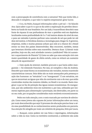 Biomas do Brasil: da exploração à convivência
107
com a preocupação de convivência com a natureza? Pelo que tenho lido, o
descuido é completo; o que vale é o espírito empresarial: gerar lucros.
— E eu, tio Pedro, busquei informações sobre o pré-sal — foi falando
Ana. Quis saber o que é e o que se diz sobre a exploração do petróleo desco-
berto no fundo do mar brasileiro. Por um lado, é maravilhoso descobrir essa
fonte de riqueza lá nas profundezas do mar: o petróleo está em depósitos
localizados numa profundidade de 5 e 7 mil metros abaixo do nível do mar,
e para ser extraído é preciso perfurar uma camada de sal que pode ter até
dois mil metros. A Petrobras domina a tecnologia para chegar lá. O governo,
empresas, mídia e muitas pessoas acham que está aí a chance de o Brasil
entrar no time dos países desenvolvidos. Mas encontrei, também, textos
que levantam dúvidas sobre essa maravilha. Destaco duas: 1) Extrair mais
petróleo, hoje em dia, será atividade correta e justificável? Não irá aumen-
tar o aquecimento do Planeta? 2) Como se sabe que essa extração virá com
maior quantidade de gases de efeito estufa, como se evitará um aumento
absurdo de aquecimento?
— Com ajuda da internet, também procurei o que havia sobre man-
guezais — foi relatando Francisco. Por isso, só completo a fala da Andreia.
Descobri que nesse bioma os ecossistemas são variados, mesmo mantendo
características comuns. Dois deles são os mais ameaçados pela presença e
ação dos humanos: os “estuários” e os “manguezais”. É nos estuários, em
que se encontram as águas que vêm do continente com a do mar, que estão
construídas muitas das maiores cidades, no Brasil e no mundo. Basta ima-
ginar o que se faz de poluição das águas nesses ecossistemas. Os mangue-
zais, que são ambientes ricos em nutrientes e, por isso, utilizados por inú-
meras espécies para alimentação e procriação, são destruídos, em parte ou
no seu todo, por ocupações consideradas mais rentáveis economicamente.
Pedro era todo atenção, com o rosto marcado por sorrisos de admira-
ção. Como esses jovens são capazes de juntar informações sobre um tema,
por mais desconhecido que seja! O processo de educação precisa levar a sé-
rio essa possibilidade de os conhecimentos serem produzidos em parceria.
Sua atenção foi atingida por mais um relatório de pesquisa, feito por Laura.
— Busquei, como podem ver nas fotos e reportagens, informações
sobre a vida no mar. Como no território continental, o ambiente não anda
 