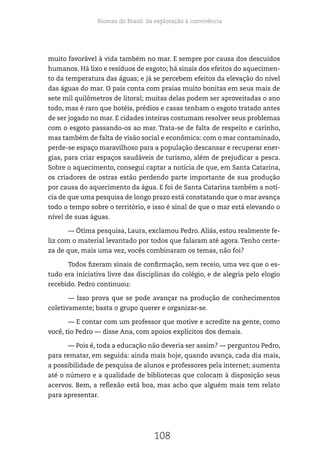 Biomas do Brasil: da exploração à convivência
108
muito favorável à vida também no mar. E sempre por causa dos descuidos
humanos. Há lixo e resíduos de esgoto; há sinais dos efeitos do aquecimen-
to da temperatura das águas; e já se percebem efeitos da elevação do nível
das águas do mar. O país conta com praias muito bonitas em seus mais de
sete mil quilômetros de litoral; muitas delas podem ser aproveitadas o ano
todo, mas é raro que hotéis, prédios e casas tenham o esgoto tratado antes
de ser jogado no mar. E cidades inteiras costumam resolver seus problemas
com o esgoto passando-os ao mar. Trata-se de falta de respeito e carinho,
mas também de falta de visão social e econômica: com o mar contaminado,
perde-se espaço maravilhoso para a população descansar e recuperar ener-
gias, para criar espaços saudáveis de turismo, além de prejudicar a pesca.
Sobre o aquecimento, consegui captar a notícia de que, em Santa Catarina,
os criadores de ostras estão perdendo parte importante de sua produção
por causa do aquecimento da água. E foi de Santa Catarina também a notí-
cia de que uma pesquisa de longo prazo está constatando que o mar avança
todo o tempo sobre o território, e isso é sinal de que o mar está elevando o
nível de suas águas.
— Ótima pesquisa, Laura, exclamou Pedro. Aliás, estou realmente fe-
liz com o material levantado por todos que falaram até agora. Tenho certe-
za de que, mais uma vez, vocês combinaram os temas, não foi?
Todos fizeram sinais de confirmação, sem receio, uma vez que o es-
tudo era iniciativa livre das disciplinas do colégio, e de alegria pelo elogio
recebido. Pedro continuou:
— Isso prova que se pode avançar na produção de conhecimentos
coletivamente; basta o grupo querer e organizar-se.
— E contar com um professor que motive e acredite na gente, como
você, tio Pedro — disse Ana, com apoios explícitos dos demais.
— Pois é, toda a educação não deveria ser assim? — perguntou Pedro,
para rematar, em seguida: ainda mais hoje, quando avança, cada dia mais,
a possibilidade de pesquisa de alunos e professores pela internet; aumenta
até o número e a qualidade de bibliotecas que colocam à disposição seus
acervos. Bem, a reflexão está boa, mas acho que alguém mais tem relato
para apresentar.
 