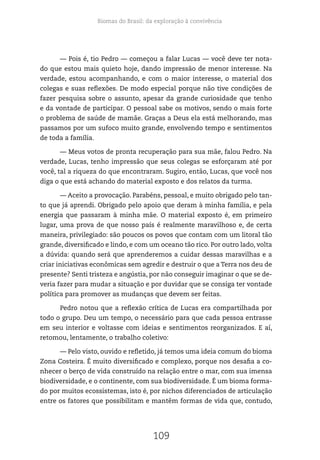 Biomas do Brasil: da exploração à convivência
109
— Pois é, tio Pedro — começou a falar Lucas — você deve ter nota-
do que estou mais quieto hoje, dando impressão de menor interesse. Na
verdade, estou acompanhando, e com o maior interesse, o material dos
colegas e suas reflexões. De modo especial porque não tive condições de
fazer pesquisa sobre o assunto, apesar da grande curiosidade que tenho
e da vontade de participar. O pessoal sabe os motivos, sendo o mais forte
o problema de saúde de mamãe. Graças a Deus ela está melhorando, mas
passamos por um sufoco muito grande, envolvendo tempo e sentimentos
de toda a família.
— Meus votos de pronta recuperação para sua mãe, falou Pedro. Na
verdade, Lucas, tenho impressão que seus colegas se esforçaram até por
você, tal a riqueza do que encontraram. Sugiro, então, Lucas, que você nos
diga o que está achando do material exposto e dos relatos da turma.
— Aceito a provocação. Parabéns, pessoal, e muito obrigado pelo tan-
to que já aprendi. Obrigado pelo apoio que deram à minha família, e pela
energia que passaram à minha mãe. O material exposto é, em primeiro
lugar, uma prova de que nosso país é realmente maravilhoso e, de certa
maneira, privilegiado: são poucos os povos que contam com um litoral tão
grande, diversificado e lindo, e com um oceano tão rico. Por outro lado, volta
a dúvida: quando será que aprenderemos a cuidar dessas maravilhas e a
criar iniciativas econômicas sem agredir e destruir o que a Terra nos deu de
presente? Senti tristeza e angústia, por não conseguir imaginar o que se de-
veria fazer para mudar a situação e por duvidar que se consiga ter vontade
política para promover as mudanças que devem ser feitas.
Pedro notou que a reflexão crítica de Lucas era compartilhada por
todo o grupo. Deu um tempo, o necessário para que cada pessoa entrasse
em seu interior e voltasse com ideias e sentimentos reorganizados. E aí,
retomou, lentamente, o trabalho coletivo:
— Pelo visto, ouvido e refletido, já temos uma ideia comum do bioma
Zona Costeira. É muito diversificado e complexo, porque nos desafia a co-
nhecer o berço de vida construído na relação entre o mar, com sua imensa
biodiversidade, e o continente, com sua biodiversidade. É um bioma forma-
do por muitos ecossistemas, isto é, por nichos diferenciados de articulação
entre os fatores que possibilitam e mantêm formas de vida que, contudo,
 