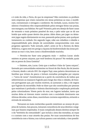 Biomas do Brasil: da exploração à convivência
111
e à mãe da vida, a Terra, do que às empresas? Não controlam ou proíbem
nem empresas que criam camarões em áreas próximas ao mar, e modifi-
cam, contaminam e estragam o ambiente. Na verdade, Laura, muitos bra-
sileiros e brasileiras têm responsabilidade pelos estragos feitos nas praias,
nos mangues, nas falésias. Por quê? Primeiro, pelo seu desejo de fazer casas
de veraneio o mais próximo possível do mar, e pelo valor que se dá aos
hotéis que estão quase dentro das praias. Além disso, por jogar ou deixa-
rem jogar esgoto diretamente no mar, passando pelas praias, sem qualquer
tratamento ou cuidado. Em segundo lugar, cabe aos cidadãos e cidadãs a
responsabilidade pela eleição de autoridades comprometidas com esse
progresso agressivo. Tudo somado, sabe?, antes se foi a floresta da Mata
Atlântica, e agora está em perigo a riqueza da biodiversidade das áreas pró-
ximas ao mar e rios, bem como a biodiversidade marinha.
— Permita-me fazer uma pergunta mais — atalhou Lucas: ainda
existem os povos caiçaras, que você lembrou há pouco? Na verdade, quais
são os povos da Zona Costeira?
— Existem, sim, Lucas. Creio que o melhor é falar do “povo caiçara”,
formado por comunidades existentes no litoral de São Paulo, Rio de Janeiro
e Paraná, desde o século XVI. De origem Tupi, essa palavra denominava as
famílias que viviam da pesca e tinham moradias protegidas por caiçaras
— “cerca de varas”. Constituíram-se a partir da convivência de índios que
sobreviveram ao massacre fugindo para longe das vilas e cidades, de bran-
cos portugueses que, por muitos motivos, se juntaram a eles, e de negros
que fugiram da escravidão. Pode-se dizer que são constituídas por pessoas
que resistiram à profunda e violenta discriminação e exploração praticada
pelos colonizadores. Vivem perto do mar, em lugares isolados, tanto que
muitas delas só tiveram maior contato com a sociedade dominante nas
últimas décadas; antes disso, mantinham contatos esporádicos, evitando a
entrada de estranhos.
Tornaram-se mais conhecidas quando resistiram ao avanço de pro-
jetos de turismo. Aos poucos, tomaram consciência de seus direitos e exigi-
ram que fossem respeitados. O mais complicado desses direitos sempre foi
o do “território da comunidade”, que incluía a área das moradias, as roças
e o contato com o mar através das praias. Por suas características de boa
convivência com o bioma, sua cultura passou a ser estudada, e isso possibi-
 