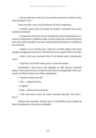 Biomas do Brasil: da exploração à convivência
11
— Vai ser sopa pra você, tio. O que preciso conhecer é o Brasil, a his-
tória do Brasil. É que...
E Ana resumiu o que nós já sabemos. No final, perguntou:
— E então, como é que você pode me ajudar a entender bem qual é
a história do Brasil?
— Fazendo do meu jeito. Só que vai demorar um bocado porque o as-
sunto é complicado, e a história, longa. E ainda assim, de começo ficaremos
com uma visão mais geral, mas que a gente pode aprofundar na medida do
seu interesse.
— Espera aí, tio. Ocorreu-me a ideia de convidar alguns dos meus
amigos e amigas para fazer esse caminho junto com a gente.Você concorda?
— Mas é claro que concordo. Veja lá de chamar gente interessada,
certo?
— Que bom, tio! Tenho certeza que a turma vai adorar.
Combinada a hora para o dia seguinte, os dois ficaram trocando
ideias e brincando até que os raios do sol foram se despedindo. Num mo-
mento, tio Pedro mostrou um dedo e perguntou:
— Quantos dedos você vê?
— Um — respondeu Ana.
— E agora?
— Sete — disse prontamente ela.
— Pois esse será o tema de nossa conversa amanhã: “de como 1
vira 7”.
Aninha não entendeu. Dormiu com a curiosidade acesa, depois de
fazer mentalmente a lista dos convidados.
 