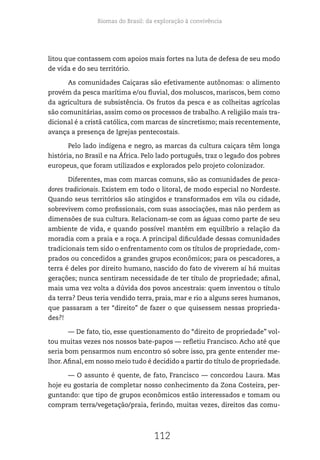 Biomas do Brasil: da exploração à convivência
112
litou que contassem com apoios mais fortes na luta de defesa de seu modo
de vida e do seu território.
As comunidades Caiçaras são efetivamente autônomas: o alimento
provém da pesca marítima e/ou fluvial, dos moluscos, mariscos, bem como
da agricultura de subsistência. Os frutos da pesca e as colheitas agrícolas
são comunitárias, assim como os processos de trabalho. A religião mais tra-
dicional é a cristã católica, com marcas de sincretismo; mais recentemente,
avança a presença de Igrejas pentecostais.
Pelo lado indígena e negro, as marcas da cultura caiçara têm longa
história, no Brasil e na África. Pelo lado português, traz o legado dos pobres
europeus, que foram utilizados e explorados pelo projeto colonizador.
Diferentes, mas com marcas comuns, são as comunidades de pesca-
dores tradicionais. Existem em todo o litoral, de modo especial no Nordeste.
Quando seus territórios são atingidos e transformados em vila ou cidade,
sobrevivem como profissionais, com suas associações, mas não perdem as
dimensões de sua cultura. Relacionam-se com as águas como parte de seu
ambiente de vida, e quando possível mantém em equilíbrio a relação da
moradia com a praia e a roça. A principal dificuldade dessas comunidades
tradicionais tem sido o enfrentamento com os títulos de propriedade, com-
prados ou concedidos a grandes grupos econômicos; para os pescadores, a
terra é deles por direito humano, nascido do fato de viverem aí há muitas
gerações; nunca sentiram necessidade de ter título de propriedade; afinal,
mais uma vez volta a dúvida dos povos ancestrais: quem inventou o título
da terra? Deus teria vendido terra, praia, mar e rio a alguns seres humanos,
que passaram a ter “direito” de fazer o que quisessem nessas proprieda-
des?!
— De fato, tio, esse questionamento do “direito de propriedade” vol-
tou muitas vezes nos nossos bate-papos — refletiu Francisco. Acho até que
seria bom pensarmos num encontro só sobre isso, pra gente entender me-
lhor.Afinal, em nosso meio tudo é decidido a partir do título de propriedade.
— O assunto é quente, de fato, Francisco — concordou Laura. Mas
hoje eu gostaria de completar nosso conhecimento da Zona Costeira, per-
guntando: que tipo de grupos econômicos estão interessados e tomam ou
compram terra/vegetação/praia, ferindo, muitas vezes, direitos das comu-
 