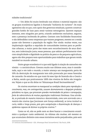 Biomas do Brasil: da exploração à convivência
113
nidades tradicionais?
— Um deles foi muito lembrado nos relatos e material exposto: são
os grupos econômicos ligados à chamada “indústria do turismo”. Os mais
agressivos são os que, com apoio dos governos estaduais, querem construir
grandes hotéis de luxo para atrair turistas estrangeiros. Querem espaços
imensos, sem ninguém por perto, criando ambientes exclusivos, seguros,
sem a presença incômoda de pobres. Contam com facilidades financeiras
e são defendidos como empresas que trazem progresso, mesmo se a renda
quase não favorece a população da região. Pior ainda: muitas vezes, sua
implantação significa a expulsão de comunidades inteiras para as perife-
rias urbanas, a maior parte das vezes sem reconhecimento de seus direi-
tos, sem indenização justa; essas pessoas, que sabiam perfeitamente viver
com simplicidade e dignidade na prática da pesca e da pequena agricultura,
agora não têm preparo nem oportunidades para trabalhos que geram renda
razoável no mundo urbano.
Outro grupo econômico é o que está ligado à criação de camarões em
viveiro – a carcinicultura. Cresceu muito nos últimos anos, mas é conside-
rada, aqui e em todo o mundo, a maior ameaça aos manguezais; perto de
50% da destruição de manguezais tem sido provocada por essas fazendas
de camarão. Os estados em que mais há esse tipo de fazenda são o Ceará e
a Bahia, sendo que praticamente 100% dos viveiros da Bahia são irregula-
res. Vejam o que se diz delas no “Almanaque Brasil Socioambiental”:
Os viveiros encontram no manguezal as condições ideais para reprodução e
crescimento, mas, em contrapartida, causam desmatamento e despejam produtos
poluidores na água, que provocam grandes mortandades de peixes e caranguejos,
fonte de sobrevivência de muitas populações tradicionais litorâneas. Essa ativida-
de, se praticada de maneira intensiva e descontrolada, como vem ocorrendo com a
maioria dos viveiros (que funcionam sem licença ambiental), se torna inviável no
curto, médio e longo prazos, pois gera autopoluição e disseminação de doenças e
epidemias capazes de dizimar os próprios viveiros.19
Como se vê, não se pode nem se deve buscar o crescimento econô-
mico a qualquer custo ambiental. As vítimas são muitas; até mesmo os
que acumulam dinheiro com essas iniciativas serão prejudicados, pois será
19 Instituto Socioambiental – ISA. Almanaque Brasil Socioambiental. São Paulo, 2008.
 