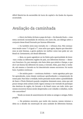 Biomas do Brasil: da exploração à convivência
114
difícil libertá-los da escravidão do lucro do capital e da ilusão da riqueza
acumulada.
Avaliação da caminhada
— Pois é, tio Pedro, foi bom o papo de hoje — foi dizendo Paulo — mas
estou sentindo necessidade de retomar, em outro dia, um diálogo sobre o
conjunto desse Brasil formado por biomas diferentes.
— Eu também sinto essa vontade, tio — reforçou Ana. Nós começa-
mos vendo como “1 é igual a 7”, mas acho que agora, depois que descobri-
mos os sete biomas, a gente poderia ver melhor como isso pode ser um
Brasil só. Certamente, um Brasil diferente.
— Bem, eu quero agradecer ao tio Pedro pela oportunidade de levar-
-nos a todas as diferentes regiões do país, aos diferentes biomas — desta-
cou Francisco. Eu, por exemplo, não fazia ideia que existia o Pampa, e que
ele é um bioma tão diferente do nosso, o Cerrado. Aliás, para falar a verda-
de, até mesmo o Cerrado eu fui descobrindo nesses encontros. Foi muito
bom. E podem continuar.
— De minha parte — continuou Andreia — tanto agradeço pelo que
fui aprendendo, como desejo continuar aprofundando a compreensão do
nosso país. Para falar a verdade, tenho pensado muito sobre a possibilidade
de fazer o Título Eleitoral quando completar dezesseis anos, coisa que até
pouco tempo atrás achava inútil. Agora começo a ter vontade de participar
dos destinos da região, do Cerrado e do Brasil como um todo. Acho que
nesses encontros fomos sendo despertados a ser cidadãs e cidadãos, vocês
não concordam?
Vendo os sinais de assentimento de todos os amigos e amigas, Pedro
propôs:
— No próximo encontro, que vocês vão marcar, vamos retomar a
ideia ou o desafio da construção de uma unidade de diferentes biomas.
 