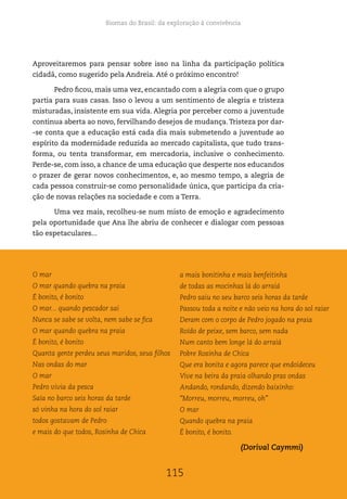 Biomas do Brasil: da exploração à convivência
115
Aproveitaremos para pensar sobre isso na linha da participação política
cidadã, como sugerido pela Andreia. Até o próximo encontro!
Pedro ficou, mais uma vez, encantado com a alegria com que o grupo
partia para suas casas. Isso o levou a um sentimento de alegria e tristeza
misturadas, insistente em sua vida. Alegria por perceber como a juventude
continua aberta ao novo, fervilhando desejos de mudança.Tristeza por dar-
-se conta que a educação está cada dia mais submetendo a juventude ao
espírito da modernidade reduzida ao mercado capitalista, que tudo trans-
forma, ou tenta transformar, em mercadoria, inclusive o conhecimento.
Perde-se, com isso, a chance de uma educação que desperte nos educandos
o prazer de gerar novos conhecimentos, e, ao mesmo tempo, a alegria de
cada pessoa construir-se como personalidade única, que participa da cria-
ção de novas relações na sociedade e com a Terra.
Uma vez mais, recolheu-se num misto de emoção e agradecimento
pela oportunidade que Ana lhe abriu de conhecer e dialogar com pessoas
tão espetaculares...
O mar
O mar quando quebra na praia
É bonito, é bonito
O mar... quando pescador sai
Nunca se sabe se volta, nem sabe se fica
O mar quando quebra na praia
É bonito, é bonito
Quanta gente perdeu seus maridos, seus filhos
Nas ondas do mar
O mar
Pedro vivia da pesca
Saía no barco seis horas da tarde
só vinha na hora do sol raiar
todos gostavam de Pedro
e mais do que todos, Rosinha de Chica
a mais bonitinha e mais benfeitinha
de todas as mocinhas lá do arraiá
Pedro saiu no seu barco seis horas da tarde
Passou toda a noite e não veio na hora do sol raiar
Deram com o corpo de Pedro jogado na praia
Roído de peixe, sem barco, sem nada
Num canto bem longe lá do arraiá
Pobre Rosinha de Chica
Que era bonita e agora parece que endoideceu
Vive na beira da praia olhando pras ondas
Andando, rondando, dizendo baixinho:
“Morreu, morreu, morreu, oh”
O mar
Quando quebra na praia
É bonito, é bonito.
(Dorival Caymmi)
115
 