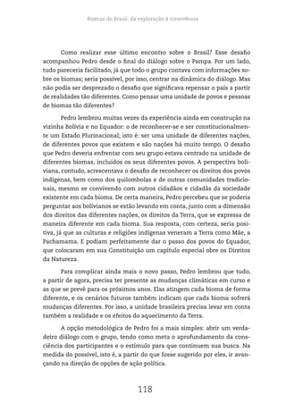 Biomas do Brasil: da exploração à convivência
118
Como realizar esse último encontro sobre o Brasil? Esse desafio
acompanhou Pedro desde o final do diálogo sobre o Pampa. Por um lado,
tudo pareceria facilitado, já que todo o grupo contava com informações so-
bre os biomas; seria possível, por isso, centrar na dinâmica do diálogo. Mas
não podia ser desprezado o desafio que significava repensar o país a partir
de realidades tão diferentes. Como pensar uma unidade de povos e pessoas
de biomas tão diferentes?
Pedro lembrou muitas vezes da experiência ainda em construção na
vizinha Bolívia e no Equador: o de reconhecer-se e ser constitucionalmen-
te um Estado Plurinacional; isto é: ser uma unidade de diferentes nações,
de diferentes povos que existem e são nações há muito tempo. O desafio
que Pedro deveria enfrentar com seu grupo estava centrado na unidade de
diferentes biomas, incluídos os seus diferentes povos. A perspectiva boli-
viana, contudo, acrescentava o desafio de reconhecer os direitos dos povos
indígenas, bem como dos quilombolas e de outras comunidades tradicio-
nais, mesmo se convivendo com outros cidadãos e cidadãs da sociedade
existente em cada bioma. De certa maneira, Pedro percebeu que se poderia
perguntar aos bolivianos se estão levando em conta, junto com a dimensão
dos direitos das diferentes nações, os direitos da Terra, que se expressa de
maneira diferente em cada bioma. Sua resposta, com certeza, seria posi-
tiva, já que as culturas e religiões indígenas veneram a Terra como Mãe, a
Pachamama. E podiam perfeitamente dar o passo dos povos do Equador,
que colocaram em sua Constituição um capítulo especial obre os Direitos
da Natureza.
Para complicar ainda mais o novo passo, Pedro lembrou que tudo,
a partir de agora, precisa ter presente as mudanças climáticas em curso e
as que se prevê para os próximos anos. Elas atingem cada bioma de forma
diferente, e os cenários futuros também indicam que cada bioma sofrerá
mudanças diferentes. Por isso, a unidade brasileira precisa levar em conta
também a realidade e os efeitos do aquecimento da Terra.
A opção metodológica de Pedro foi a mais simples: abrir um verda-
deiro diálogo com o grupo, tendo como meta o aprofundamento da cons-
ciência dos participantes e o estímulo para que continuem sua busca. Na
medida do possível, isto é, a partir do que fosse sugerido por eles, ir avan-
çando na direção de opções de ação política.
 