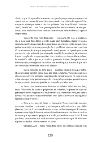 Biomas do Brasil: da exploração à convivência
120
nômicos que têm grandes interesses no tipo de progresso que colocou em
risco todos os nossos biomas. Será que virarão bonzinhos de repente? Por
enquanto, tudo que vejo é o uso das palavras “sustentabilidade”, “susten-
tável”, “verde” etc., para fazer propaganda das mesmas coisas de sempre.
Enfim, ando meio descrente, mesmo sabendo que, sem mudanças, a gente
vai pro brejo.
— Concordo com você, Francisco — falou Ana. De fato, a mudança
não é nem será fácil. Nem a gente muda com facilidade. Basta ver como
estamos envolvidos no jogo do consumismo; imaginem, então, os que estão
ganhando muito com sua promoção. Se o problema pudesse ser resolvido
só com a acusação aos que, no passado, nos jogaram no tipo de progresso
que temos hoje, acho até que não seria tão difícil a mudança. O problema
é mais complicado porque também nós, a maioria da humanidade, talvez,
foi envolvida nele, e gostou; e continua gostando. Por isso, fico pensando, e
até desejando, que sejamos sacudidos por um choque, um susto. E que seja
um susto que amedronte a todas as pessoas.
— Estou gostando do bate-papo — declarou Paulo. E hoje, por estra-
nho que possa parecer, estou mais pra ficar escutando. Talvez porque faço
ideia do que deveria ser feito, mas dá muita canseira entrar no jogo; quem
entra sabe que pode ganhar ou perder, e ninguém consegue garantir que a
luta para mudar tudo que precisa ser mudado será vitoriosa.
— Estou com sentimentos divididos — refletiu Pedro. Por um lado,
estou felicíssimo de ouvir as perguntas, as reflexões, as pistas de ação su-
geridas por vocês. O grupo está muito bom! Mas, na mesma hora, me vem a
dúvida: será que nossos encontros têm a ver com as dúvidas e as angústias
apresentadas por vocês?
— Tem a ver, sim, tio Pedro — falou Ana. Talvez você não imagine
quantas e quantas vezes nosso grupo, ou parte dele, retomou o que dialo-
gávamos com você, procurando compreender melhor nosso país. E isso que
apresentamos hoje, foi assunto de muitos debates entre nós. Foram muitas
as vezes que apareceu a pergunta: e então, o que deveremos fazer? É isso
que hoje, provocados por você, estamos apresentando aqui. Se tivermos
alguma luz maior, continuaremos na busca.
— Obrigado, Ana — falou Pedro. Não pense que esteja sofrendo com
 
