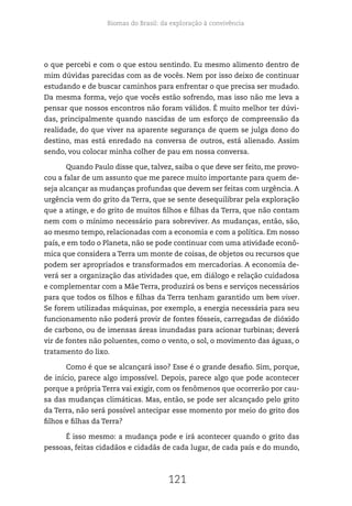 Biomas do Brasil: da exploração à convivência
121
o que percebi e com o que estou sentindo. Eu mesmo alimento dentro de
mim dúvidas parecidas com as de vocês. Nem por isso deixo de continuar
estudando e de buscar caminhos para enfrentar o que precisa ser mudado.
Da mesma forma, vejo que vocês estão sofrendo, mas isso não me leva a
pensar que nossos encontros não foram válidos. É muito melhor ter dúvi-
das, principalmente quando nascidas de um esforço de compreensão da
realidade, do que viver na aparente segurança de quem se julga dono do
destino, mas está enredado na conversa de outros, está alienado. Assim
sendo, vou colocar minha colher de pau em nossa conversa.
Quando Paulo disse que, talvez, saiba o que deve ser feito, me provo-
cou a falar de um assunto que me parece muito importante para quem de-
seja alcançar as mudanças profundas que devem ser feitas com urgência. A
urgência vem do grito da Terra, que se sente desequilibrar pela exploração
que a atinge, e do grito de muitos filhos e filhas da Terra, que não contam
nem com o mínimo necessário para sobreviver. As mudanças, então, são,
ao mesmo tempo, relacionadas com a economia e com a política. Em nosso
país, e em todo o Planeta, não se pode continuar com uma atividade econô-
mica que considera a Terra um monte de coisas, de objetos ou recursos que
podem ser apropriados e transformados em mercadorias. A economia de-
verá ser a organização das atividades que, em diálogo e relação cuidadosa
e complementar com a Mãe Terra, produzirá os bens e serviços necessários
para que todos os filhos e filhas da Terra tenham garantido um bem viver.
Se forem utilizadas máquinas, por exemplo, a energia necessária para seu
funcionamento não poderá provir de fontes fósseis, carregadas de dióxido
de carbono, ou de imensas áreas inundadas para acionar turbinas; deverá
vir de fontes não poluentes, como o vento, o sol, o movimento das águas, o
tratamento do lixo.
Como é que se alcançará isso? Esse é o grande desafio. Sim, porque,
de início, parece algo impossível. Depois, parece algo que pode acontecer
porque a própria Terra vai exigir, com os fenômenos que ocorrerão por cau-
sa das mudanças climáticas. Mas, então, se pode ser alcançado pelo grito
da Terra, não será possível antecipar esse momento por meio do grito dos
filhos e filhas da Terra?
É isso mesmo: a mudança pode e irá acontecer quando o grito das
pessoas, feitas cidadãos e cidadãs de cada lugar, de cada país e do mundo,
 
