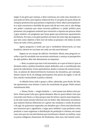Biomas do Brasil: da exploração à convivência
122
exigir. É um grito que começa, e deve continuar, em cada casa, fazendo aí o
que pode ser feito, sem esperar ordens de fora. É um grito de quem deixa de
comprar produtos dos que poluem e exploram a Terra. Mas é principalmen-
te a ação consciente e decidida de quem não dá seu voto, isto é, não delega
seu poder a pessoas que usam recursos públicos e o poder político para
promover um progresso material que concentra a riqueza em poucas mãos
e gera miséria, um progresso que lança gases que provocam aquecimento
do Planeta. Por isso, é um grito positivo em favor de outro tipo de progresso,
que tem como objetivo o bem viver de todas as pessoas e de todos os seres
vivos; de toda a Terra, portanto.
Agora, pergunto a vocês: por que a verdadeira democracia, no caso
brasileiro, deverá ter sua base em cada um dos seus biomas?
Seguiu-se um tempo de silêncio. Previsível. Afinal, essa pergunta re-
colhe o que foi estudado nos encontros anteriores, e avança na perspectiva
da ação política. Mas não demoraram as respostas.
— Bem, eu penso que isso é até necessário, se o que se busca é que as
decisões sobre a política brasileira sejam definidas com a contribuição dos
povos de cada bioma. Como aprendemos, desde o começo de nossos encon-
tros, os planos de desenvolvimento humanos da Amazônia, por exemplo,
devem nascer de lá, do diálogo participativo dos povos da região. E não de
fora, dando continuidade à prática colonial.
A reflexão levou todo o grupo a olhar, admirada, para Paulo. De fato,
ele apresentara uma síntese e tanto da caminhada do grupo. Pedro estava
visivelmente feliz.
— Nossa, Paulo — reagiu Andreia —, você quase nos deixou sem pa-
lavra. Disse quase tudo que a gente desejava. Mas eu quero deixar claro que
concordo com Paulo, e o faço porque esse foi talvez o ponto mais importan-
te de todo nosso estudo informal com tio Pedro. Não adiantaria reconhecer
que existem biomas diferentes se a gente não mudasse o modo de pensar
e de agir. Se quisermos responder aos desafios que a Terra está devolvendo
aos humanos que a agrediram, o lugar para redefinir o que produzir, como
produzir e como organizar a distribuição da produção é o bioma; em nosso
caso, tem que ser nos sete biomas que constituem o Brasil, ou melhor, o que
os povos indígenas chamavam de Pindorama. Sem isso, não haverá convi-
 