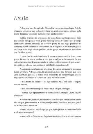 Biomas do Brasil: da exploração à convivência
12
A visão
Pedro teve um dia agitado. Não sabia com quantos colegas Aninha
chegaria. Lembrou que todos deveriam ter, mais ou menos, a idade dela.
Como despertar interesse num grupo de adolescentes?
Cuidou primeiro da arrumação do lugar. Para quantas pessoas? Deci-
diu que era bom pensar num grupo de oito pessoas. Sentindo que o tempo
continuaria aberto, arrumou os assentos perto do seu lugar preferido de
contemplação e reflexão: o tronco seco de mangueira. Com sombra garan-
tida, este era o lugar quase perfeito para o grupo experimentar o caminho
que decidira propor.
O resto das horas foi dedicado à preparação do que iria fazer com o
grupo. Depois de idas e vindas, achou que o melhor seria começar da ma-
neira mais simples de comunicação: a palavra. O importante é que aconte-
ça o diálogo, a busca interessada, a satisfação da curiosidade.
A algazarra dos chegantes foi o sinal de que se aproximava o começo
dessa aventura. Pedro desejou, lá no mais fundo de seu coração, que fosse
uma aventura gostosa. E pediu, num momento de concentração, que os
espíritos do universo e o Espírito de Deus o iluminassem.
— Boa tarde, tio Pedro! — foi logo dizendo Ana. Boa tarde — repeti-
ram os demais.
— Boa tarde também para você e seus amigos e amigas!
— Vamos logo apresentando a turma: Lucas, Andreia, Laura, Paulo e
Francisco.
A cada nome, sorrisos, brincadeiras. Sinal de que se conhecem bem e
são amigos, pensou Pedro. E bom que sejam seis, contando Ana; vai ajudar
na animação da aventura.
— Bem, tio Pedro, este é o grupo que topou pensar sobre o Brasil com
você. Vamos começar?
— Vamos lá — falou Pedro, depois de ver que todos se acomodaram e
 