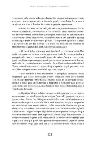 Biomas do Brasil: da exploração à convivência
123
vência com os berços de vida que a Terra criou e nos deu de presente; e sem
essa convivência, a gente vai continuar brigando com a Terra, forçando-a a
se ajeitar aos nossos desejos, às nossas imposições agressivas.
— Coisa boa essa turma, hein, tio Pedro! —, comemorou Ana. Viu só
o que a Andreia fez, ao completar a fala do Paulo? Estou sentindo que es-
ses encontros terão continuidade, pra seguir avançando no conhecimento.
Eu estou de acordo com os dois, e acrescento mais um pontinho: quando
se conseguir fazer essa mudança política – a de pensar e planejar o Brasil
a partir de cada um dos biomas —, o Brasil terá iniciado um processo de
transformações profundas, praticamente uma revolução.
— Certo, Aninha, ponto pra você também! —, emendou Lucas. Mas
tudo isso serve, ao mesmo tempo, como conclusão de nossos estudos, e
como desafio para ir conquistando o que não existe. Quem e como conse-
guirá mobilizar as pessoas para participarem desse processo novo, descen-
tralizado, de construção de um novo tipo de unidade do Estado brasileiro?
Vejo a necessidade, e estou convencido que é preciso seguir por esse cami-
nho. Mas vejo pouca coisa sendo feita para se chegar lá.
— Esse também é meu sentimento — completou Francisco. Tenho
impressão que serão necessários outros encontros para descobrirmos
como nós poderemos entrar nessa, somando-nos a quem já busca esse ca-
minho. E mais: para aprendermos a despertar e mobilizar mais pessoas,
começando em nossa escola, mas também com nossos familiares, com a
vizinhança do bairro.
— Fiquei por última — falou Laura — também porque precisava ouvir
o que estavam pensando os amigos e amigas. Estou feliz porque avançamos
juntos, e isso é fruto dos diálogos com tio Pedro, mas também dos muitos
debates e bate-papos entre nós. Nada está resolvido, porque tudo precisa
ser construído, mas avançamos no conhecimento da direção em que se
deve andar. Isso é bom, mesmo se nos deixa com sentimento de angústia.
É melhor estar angustiado por algo de bom que se precisa alcançar, do que
ficar numa felicidade sem base, superficial, fruto da fuga dos problemas. Eu
sou profundamente grata a tio Pedro por ele ter dedicado esse tempo com
a gente. Ele sabe que quem mais precisa dessas mudanças urgentes somos
nós, que temos longa vida pela frente. Ele destinou muito tempo a nós, e
 