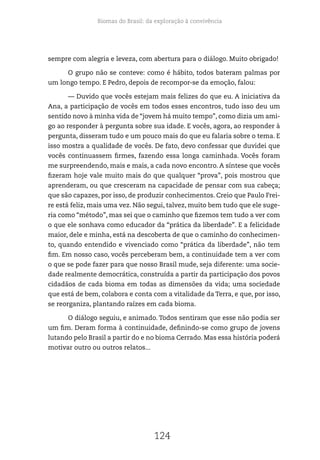 Biomas do Brasil: da exploração à convivência
124
sempre com alegria e leveza, com abertura para o diálogo. Muito obrigado!
O grupo não se conteve: como é hábito, todos bateram palmas por
um longo tempo. E Pedro, depois de recompor-se da emoção, falou:
— Duvido que vocês estejam mais felizes do que eu. A iniciativa da
Ana, a participação de vocês em todos esses encontros, tudo isso deu um
sentido novo à minha vida de “jovem há muito tempo”, como dizia um ami-
go ao responder à pergunta sobre sua idade. E vocês, agora, ao responder à
pergunta, disseram tudo e um pouco mais do que eu falaria sobre o tema. E
isso mostra a qualidade de vocês. De fato, devo confessar que duvidei que
vocês continuassem firmes, fazendo essa longa caminhada. Vocês foram
me surpreendendo, mais e mais, a cada novo encontro. A síntese que vocês
fizeram hoje vale muito mais do que qualquer “prova”, pois mostrou que
aprenderam, ou que cresceram na capacidade de pensar com sua cabeça;
que são capazes, por isso, de produzir conhecimentos. Creio que Paulo Frei-
re está feliz, mais uma vez. Não segui, talvez, muito bem tudo que ele suge-
ria como “método”, mas sei que o caminho que fizemos tem tudo a ver com
o que ele sonhava como educador da “prática da liberdade”. E a felicidade
maior, dele e minha, está na descoberta de que o caminho do conhecimen-
to, quando entendido e vivenciado como “prática da liberdade”, não tem
fim. Em nosso caso, vocês perceberam bem, a continuidade tem a ver com
o que se pode fazer para que nosso Brasil mude, seja diferente: uma socie-
dade realmente democrática, construída a partir da participação dos povos
cidadãos de cada bioma em todas as dimensões da vida; uma sociedade
que está de bem, colabora e conta com a vitalidade da Terra, e que, por isso,
se reorganiza, plantando raízes em cada bioma.
O diálogo seguiu, e animado. Todos sentiram que esse não podia ser
um fim. Deram forma à continuidade, definindo-se como grupo de jovens
lutando pelo Brasil a partir do e no bioma Cerrado. Mas essa história poderá
motivar outro ou outros relatos...
 