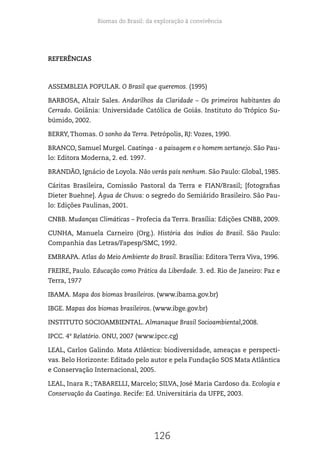 Biomas do Brasil: da exploração à convivência
126
REFERÊNCIAS
ASSEMBLEIA POPULAR. O Brasil que queremos. (1995)
BARBOSA, Altair Sales. Andarilhos da Claridade – Os primeiros habitantes do
Cerrado. Goiânia: Universidade Católica de Goiás. Instituto do Trópico Su-
búmido, 2002.
BERRY, Thomas. O sonho da Terra. Petrópolis, RJ: Vozes, 1990.
BRANCO, Samuel Murgel. Caatinga - a paisagem e o homem sertanejo. São Pau-
lo: Editora Moderna, 2. ed. 1997.
BRANDÃO, Ignácio de Loyola. Não verás país nenhum. São Paulo: Global, 1985.
Cáritas Brasileira, Comissão Pastoral da Terra e FIAN/Brasil; [fotografias
Dieter Buehne]. Água de Chuva: o segredo do Semiárido Brasileiro. São Pau-
lo: Edições Paulinas, 2001.
CNBB. Mudanças Climáticas – Profecia da Terra. Brasília: Edições CNBB, 2009.
CUNHA, Manuela Carneiro (Org.). História dos índios do Brasil. São Paulo:
Companhia das Letras/Fapesp/SMC, 1992.
EMBRAPA. Atlas do Meio Ambiente do Brasil. Brasília: Editora Terra Viva, 1996.
FREIRE, Paulo. Educação como Prática da Liberdade. 3. ed. Rio de Janeiro: Paz e
Terra, 1977
IBAMA. Mapa dos biomas brasileiros. (www.ibama.gov.br)
IBGE. Mapas dos biomas brasileiros. (www.ibge.gov.br)
INSTITUTO SOCIOAMBIENTAL. Almanaque Brasil Socioambiental,2008.
IPCC. 4º Relatório. ONU, 2007 (www.ipcc.cg)
LEAL, Carlos Galindo. Mata Atlântica: biodiversidade, ameaças e perspecti-
vas. Belo Horizonte: Editado pelo autor e pela Fundação SOS Mata Atlântica
e Conservação Internacional, 2005.
LEAL, Inara R.; TABARELLI, Marcelo; SILVA, José Maria Cardoso da. Ecologia e
Conservação da Caatinga. Recife: Ed. Universitária da UFPE, 2003.
 