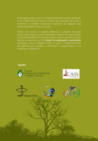 Apoio:
Pouca gente leva a sério a existência dos sete biomas do Brasil.
Com a aplicação do mesmo sistema de produção em todo o
território, a unidade nacional se assenta na negação das
diferenças desses berços de vida.
Talvez com atraso, é urgente repensar a unidade nacional
tendo como base as potencialidades e limites de cada bioma,
sua biodiversidade e seus povos. Quem deseja caminhar nessa
direção encontrará no livro Brasil: da exploração à convivência
estímulos para a reflexão crítica e para a implementação
de práticas que ajudem a enfrentar o aquecimento e as
mudanças climáticas.
Pastorais Sociais
 