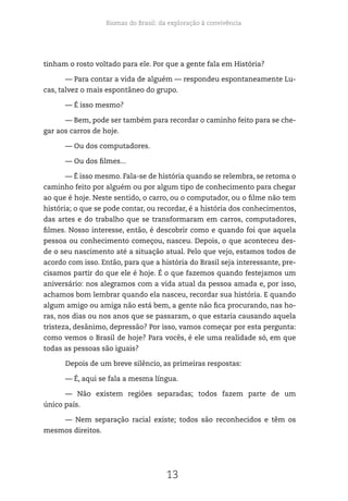 Biomas do Brasil: da exploração à convivência
13
tinham o rosto voltado para ele. Por que a gente fala em História?
— Para contar a vida de alguém — respondeu espontaneamente Lu-
cas, talvez o mais espontâneo do grupo.
— É isso mesmo?
— Bem, pode ser também para recordar o caminho feito para se che-
gar aos carros de hoje.
— Ou dos computadores.
— Ou dos filmes...
— É isso mesmo. Fala-se de história quando se relembra, se retoma o
caminho feito por alguém ou por algum tipo de conhecimento para chegar
ao que é hoje. Neste sentido, o carro, ou o computador, ou o filme não tem
história; o que se pode contar, ou recordar, é a história dos conhecimentos,
das artes e do trabalho que se transformaram em carros, computadores,
filmes. Nosso interesse, então, é descobrir como e quando foi que aquela
pessoa ou conhecimento começou, nasceu. Depois, o que aconteceu des-
de o seu nascimento até a situação atual. Pelo que vejo, estamos todos de
acordo com isso. Então, para que a história do Brasil seja interessante, pre-
cisamos partir do que ele é hoje. É o que fazemos quando festejamos um
aniversário: nos alegramos com a vida atual da pessoa amada e, por isso,
achamos bom lembrar quando ela nasceu, recordar sua história. E quando
algum amigo ou amiga não está bem, a gente não fica procurando, nas ho-
ras, nos dias ou nos anos que se passaram, o que estaria causando aquela
tristeza, desânimo, depressão? Por isso, vamos começar por esta pergunta:
como vemos o Brasil de hoje? Para vocês, é ele uma realidade só, em que
todas as pessoas são iguais?
Depois de um breve silêncio, as primeiras respostas:
— É, aqui se fala a mesma língua.
— Não existem regiões separadas; todos fazem parte de um
único país.
— Nem separação racial existe; todos são reconhecidos e têm os
mesmos direitos.
 