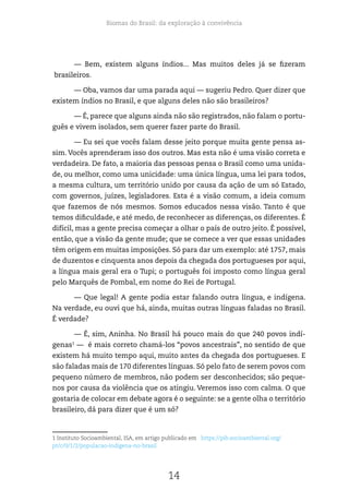 Biomas do Brasil: da exploração à convivência
14
— Bem, existem alguns índios... Mas muitos deles já se fizeram
brasileiros.
— Oba, vamos dar uma parada aqui — sugeriu Pedro. Quer dizer que
existem índios no Brasil, e que alguns deles não são brasileiros?
— É, parece que alguns ainda não são registrados, não falam o portu-
guês e vivem isolados, sem querer fazer parte do Brasil.
— Eu sei que vocês falam desse jeito porque muita gente pensa as-
sim. Vocês aprenderam isso dos outros. Mas esta não é uma visão correta e
verdadeira. De fato, a maioria das pessoas pensa o Brasil como uma unida-
de, ou melhor, como uma unicidade: uma única língua, uma lei para todos,
a mesma cultura, um território unido por causa da ação de um só Estado,
com governos, juízes, legisladores. Esta é a visão comum, a ideia comum
que fazemos de nós mesmos. Somos educados nessa visão. Tanto é que
temos dificuldade, e até medo, de reconhecer as diferenças, os diferentes. É
difícil, mas a gente precisa começar a olhar o país de outro jeito. É possível,
então, que a visão da gente mude; que se comece a ver que essas unidades
têm origem em muitas imposições. Só para dar um exemplo: até 1757, mais
de duzentos e cinquenta anos depois da chegada dos portugueses por aqui,
a língua mais geral era o Tupi; o português foi imposto como língua geral
pelo Marquês de Pombal, em nome do Rei de Portugal.
— Que legal! A gente podia estar falando outra língua, e indígena.
Na verdade, eu ouvi que há, ainda, muitas outras línguas faladas no Brasil.
É verdade?
— É, sim, Aninha. No Brasil há pouco mais do que 240 povos indí-
genas1
— é mais correto chamá-los “povos ancestrais”, no sentido de que
existem há muito tempo aqui, muito antes da chegada dos portugueses. E
são faladas mais de 170 diferentes línguas. Só pelo fato de serem povos com
pequeno número de membros, não podem ser desconhecidos; são peque-
nos por causa da violência que os atingiu. Veremos isso com calma. O que
gostaria de colocar em debate agora é o seguinte: se a gente olha o território
brasileiro, dá para dizer que é um só?
1 Instituto Socioambiental, ISA, em artigo publicado em https://pib.socioambiental.org/
pt/c/0/1/2/populacao-indigena-no-brasil	
 