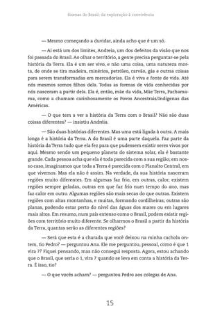 Biomas do Brasil: da exploração à convivência
15
— Mesmo começando a duvidar, ainda acho que é um só.
— Aí está um dos limites, Andreia, um dos defeitos da visão que nos
foi passada do Brasil. Ao olhar o território, a gente precisa perguntar-se pela
história da Terra. Ela é um ser vivo, e não uma coisa, uma natureza mor-
ta, de onde se tira madeira, minérios, petróleo, carvão, gás e outras coisas
para serem transformadas em mercadorias. Ela é viva e fonte de vida. Até
nós mesmos somos filhos dela. Todas as formas de vida conhecidas por
nós nasceram a partir dela. Ela é, então, mãe da vida, Mãe Terra, Pachama-
ma, como a chamam carinhosamente os Povos Ancestrais/Indígenas das
Américas.
— O que tem a ver a história da Terra com o Brasil? Não são duas
coisas diferentes? — insistiu Andréia.
— São duas histórias diferentes. Mas uma está ligada à outra. A mais
longa é a história da Terra. A do Brasil é uma parte daquela. Faz parte da
história da Terra tudo que ela fez para que pudessem existir seres vivos por
aqui. Mesmo sendo um pequeno planeta do sistema solar, ela é bastante
grande. Cada pessoa acha que ela é toda parecida com a sua região; em nos-
so caso, imaginamos que toda a Terra é parecida com o Planalto Central, em
que vivemos. Mas ela não é assim. Na verdade, da sua história nasceram
regiões muito diferentes. Em algumas faz frio, em outras, calor; existem
regiões sempre geladas, outras em que faz frio num tempo do ano, mas
faz calor em outro. Algumas regiões são mais secas do que outras. Existem
regiões com altas montanhas, e muitas, formando cordilheiras; outras são
planas, podendo estar perto do nível das águas dos mares ou em lugares
mais altos. Em resumo, num país extenso como o Brasil, podem existir regi-
ões com território muito diferente. Se olharmos o Brasil a partir da história
da Terra, quantas serão as diferentes regiões?
— Será que esta é a charada que você deixou na minha cachola on-
tem, tio Pedro? — perguntou Ana. Ele me perguntou, pessoal, como é que 1
vira 7? Fiquei pensando, mas não consegui resposta. Agora, estou achando
que o Brasil, que seria o 1, vira 7 quando se leva em conta a história da Ter-
ra. É isso, tio?
— O que vocês acham? — perguntou Pedro aos colegas de Ana.
 