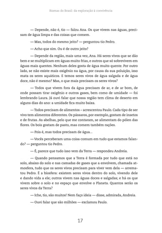 Biomas do Brasil: da exploração à convivência
17
— Depende, não é, tio — falou Ana. Os que vivem nas águas, preci-
sam de água limpa e das coisas que comem.
— Mas, todos do mesmo jeito? — perguntou tio Pedro.
— Acho que sim. Ou é de outro jeito?
— Depende da região, mais uma vez, Ana. Há seres vivos que se dão
bem e se multiplicam em águas muito frias, e outros que só sobrevivem em
águas mais quentes. Nenhum deles gosta de água muito quente. Por outro
lado, se não existe mais oxigênio na água, por causa da sua poluição, isso
mata os seres aquáticos. E temos seres vivos de água salgada e de água
doce, não é mesmo? Mas, o que mais precisam os seres vivos?
— Todos que vivem fora da água precisam de ar, e de ar bom, de
onde possam tirar oxigênio e outros gases, bem como de umidade — foi
lembrando Laura. Já ouvi falar que nossa região tem clima de deserto em
alguns dias do ano: a umidade fica muito baixa.
— Todos precisam de alimentos – acrescentou Paulo. Cada tipo de ser
vivo tem alimentos diferentes. Os pássaros, por exemplo, gostam de insetos
e de frutas. As abelhas, pelo que me contaram, se alimentam do pólen das
flores. Os bois gostam de pasto, mas comem também rações.
— Pois é, mas todos precisam de água...
— Vocês perceberam uma coisa comum em tudo que estamos falan-
do? — perguntou tio Pedro.
— É, parece que tudo isso vem da Terra — respondeu Andreia.
— Quando pensamos que a Terra é formada por tudo que está no
solo, abaixo do solo e nas camadas de gases que a envolvem, chamada at-
mosfera, tudo que os seres vivos precisam para viver vem dela — arrema-
tou Pedro. É a biosfera: existem seres vivos dentro do solo, vivendo dele
e dando vida a ele; outros vivem nas águas doces e salgadas; e há os que
vivem sobre o solo e no espaço que envolve o Planeta. Quantos serão os
seres vivos da Terra?
— Iche, tio, são muitos! Nem faço ideia — disse, admirada, Andreia.
— Ouvi falar que são milhões — exclamou Paulo.
 