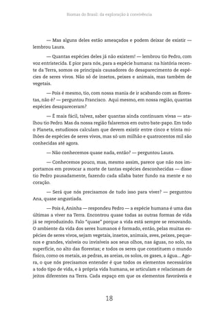 Biomas do Brasil: da exploração à convivência
18
— Mas alguns deles estão ameaçados e podem deixar de existir —
lembrou Laura.
— Quantas espécies deles já não existem! — lembrou tio Pedro, com
voz entristecida. E pior para nós, para a espécie humana: na história recen-
te da Terra, somos os principais causadores do desaparecimento de espé-
cies de seres vivos. Não só de insetos, peixes e animais, mas também de
vegetais.
— Pois é mesmo, tio, com nossa mania de ir acabando com as flores-
tas, não é? — perguntou Francisco. Aqui mesmo, em nossa região, quantas
espécies desapareceram?
— É mais fácil, talvez, saber quantas ainda continuam vivas — ata-
lhou tio Pedro. Mas da nossa região falaremos em outro bate-papo. Em todo
o Planeta, estudiosos calculam que devem existir entre cinco e trinta mi-
lhões de espécies de seres vivos, mas só um milhão e quatrocentos mil são
conhecidas até agora.
— Não conhecemos quase nada, então? — perguntou Laura.
— Conhecemos pouco, mas, mesmo assim, parece que não nos im-
portamos em provocar a morte de tantas espécies desconhecidas — disse
tio Pedro pausadamente, fazendo cada sílaba bater fundo na mente e no
coração.
— Será que nós precisamos de tudo isso para viver? — perguntou
Ana, quase angustiada.
— Pois é, Aninha — respondeu Pedro — a espécie humana é uma das
últimas a viver na Terra. Encontrou quase todas as outras formas de vida
já se reproduzindo. Falo “quase” porque a vida está sempre se renovando.
O ambiente da vida dos seres humanos é formado, então, pelas muitas es-
pécies de seres vivos, sejam vegetais, insetos, animais, aves, peixes, peque-
nos e grandes, visíveis ou invisíveis aos seus olhos, nas águas, no solo, na
superfície, no alto das florestas; e todos os seres que constituem o mundo
físico, como os metais, as pedras, as areias, os solos, os gases, a água... Ago-
ra, o que nós precisamos entender é que todos os elementos necessários
a todo tipo de vida, e à própria vida humana, se articulam e relacionam de
jeitos diferentes na Terra. Cada espaço em que os elementos favoráveis e
 