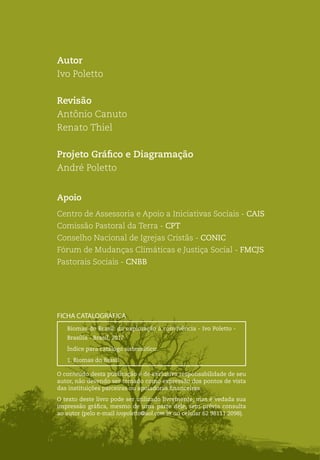 Biomas do Brasil: da exploração à convivência
2
Autor
Ivo Poletto
Revisão
Antônio Canuto
Renato Thiel
Projeto Gráfico e Diagramação
André Poletto
Apoio
Centro de Assessoria e Apoio a Iniciativas Sociais - CAIS
Comissão Pastoral da Terra - CPT
Conselho Nacional de Igrejas Cristãs - CONIC
Fórum de Mudanças Climáticas e Justiça Social - FMCJS
Pastorais Sociais - CNBB
Biomas do Brasil: da exploração à convivência - Ivo Poletto -
Brasília - Brasil, 2017
Índice para catálogo sistemático:
1. Biomas do Brasil
FICHA CATALOGRÁFICA
O conteúdo desta publicação é de exclusiva responsabilidade de seu
autor, não devendo ser tomado como expressão dos pontos de vista
das instituições parceiras ou apoiadoras financeiras.
O texto deste livro pode ser utilizado livremente, mas é vedada sua
impressão gráfica, mesmo de uma parte dele, sem prévia consulta
ao autor (pelo e-mail ivopoletto@uol.com.br ou celular 62 98111 2098).
 