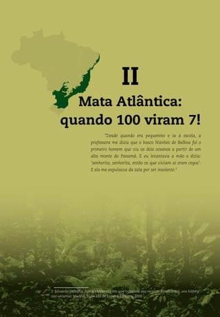 Biomas do Brasil: da exploração à convivência
21
II
Mata Atlântica:
quando 100 viram 7!
“Desde quando era pequenino e ia à escola, a
professora me dizia que o basco Núnhez de Balboa foi o
primeiro homem que viu os dois oceanos a partir de um
alto monte do Panamá. E eu levantava a mão e dizia:
‘senhorita, senhorita, então os que viviam aí eram cegos’.
E ela me expulsava da sala por ser insolente.2
2 Eduardo Galeano, numa entrevista em que comenta seu recente livro Espejos: una historia
casi universal. Madrid: Siglo XXI de Espana Editores, 2008.
 