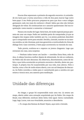 Biomas do Brasil: da exploração à convivência
22
Poucos dias separaram o primeiro do segundo encontro. A curiosida-
de era tanta que a turma azucrinou a vida de Ana para marcar logo outro
bate-papo. E seu Pedro procurou preparar-se para que Ana e seus colegas
gostassem cada vez mais de conhecer o Brasil. Sabia que eles não tinham
obrigação de voltar. Só continuariam se o assunto apaixonasse. Daí sua in-
quietação: como manter e aumentar o interesse?
Pensou em mudar de lugar. Seria bom, de modo especial porque pen-
sava em usar um mapa. Podia ser também perto do computador, já que as
imagens dos mapas estão também por lá, e os jovens poderiam descobrir
que o computador serve para estudar. Decidiu, contudo, manter-se na mes-
ma sombra, se não chovesse, pois isso garantiria a continuidade do clima de
diálogo livre. Caso contrário, o bate-papo aconteceria na varanda da casa.
Tudo pronto, acalmou-se e esperou os jovens chegarem. Logo que
entraram em casa, uma surpresa:
— Venham todos tomar um lanche — convidou Dona Rosa, mãe de
Ana. A cabeça funciona melhor depois de alimentada. Se não se cuidarem,
tio Pedro não dá nem descanso. Ela observara, discretamente, como de há-
bito, o que tinha acontecido no primeiro encontro e decidiu, desta vez, par-
ticipar. A própria Ana foi surpreendida por sua mãe, mas adorou. Feito o
lanche, como o fim de tarde estava aberto, com um sol desejoso de descan-
so, tio Pedro convidou a todos para ir caminhando para a sombra em que
estava o tronco seco, seu assento para meditação.
Unidade das diferenças
Ao chegar, o grupo foi surpreendido mais uma vez. Lá estava um
mapa, aberto sobre uma armação arquitetada por tio Pedro. Um mapa do
Brasil, mas diferente; nenhum deles tinha visto igual. Gerou curiosidade.
Logo, logo, Lucas, com sua vivacidade, anunciou a descoberta:
— É o mapa dos biomas do Brasil. Vejam, aqui está o Cerrado.
 