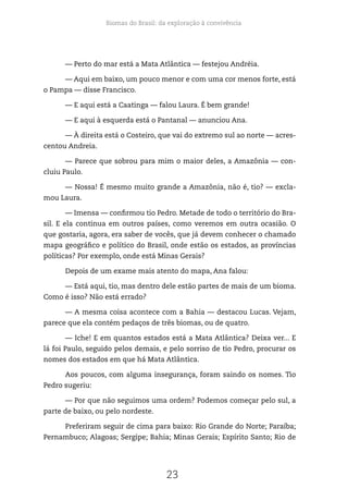 Biomas do Brasil: da exploração à convivência
23
— Perto do mar está a Mata Atlântica — festejou Andréia.
— Aqui em baixo, um pouco menor e com uma cor menos forte, está
o Pampa — disse Francisco.
— E aqui está a Caatinga — falou Laura. É bem grande!
— E aqui à esquerda está o Pantanal — anunciou Ana.
— À direita está o Costeiro, que vai do extremo sul ao norte — acres-
centou Andreia.
— Parece que sobrou para mim o maior deles, a Amazônia — con-
cluiu Paulo.
— Nossa! É mesmo muito grande a Amazônia, não é, tio? — excla-
mou Laura.­
— Imensa — confirmou tio Pedro. Metade de todo o território do Bra-
sil. E ela continua em outros países, como veremos em outra ocasião. O
que gostaria, agora, era saber de vocês, que já devem conhecer o chamado
mapa geográfico e político do Brasil, onde estão os estados, as províncias
políticas? Por exemplo, onde está Minas Gerais?
Depois de um exame mais atento do mapa, Ana falou:
— Está aqui, tio, mas dentro dele estão partes de mais de um bioma.
Como é isso? Não está errado?
— A mesma coisa acontece com a Bahia — destacou Lucas. Vejam,
parece que ela contém pedaços de três biomas, ou de quatro.
— Iche! E em quantos estados está a Mata Atlântica? Deixa ver... E
lá foi Paulo, seguido pelos demais, e pelo sorriso de tio Pedro, procurar os
nomes dos estados em que há Mata Atlântica.
Aos poucos, com alguma insegurança, foram saindo os nomes. Tio
Pedro sugeriu:
— Por que não seguimos uma ordem? Podemos começar pelo sul, a
parte de baixo, ou pelo nordeste.
Preferiram seguir de cima para baixo: Rio Grande do Norte; Paraíba;
Pernambuco; Alagoas; Sergipe; Bahia; Minas Gerais; Espírito Santo; Rio de
 