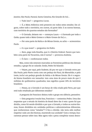 Biomas do Brasil: da exploração à convivência
24
Janeiro; São Paulo; Paraná; Santa Catarina; Rio Grande do Sul...
— Tudo isso? — perguntou Lucas.
— É, a Mata Atlântica está presente em todos estes estados. Em al-
guns, cobre todo o território, em outros, só parte dele. E os outros biomas,
com território de quantos estados são formados?
— O Cerrado, deixem ver — começou Laura — é formado por todo o
Goiás, quase todo o Mato Grosso e o Mato Grosso do Sul, e...
— Por uma parte da Bahia e de Minas Gerais, eu acho — acrescentou
Paulo.
— E o que mais? — perguntou tio Pedro.
— Bem, pega toda Brasília, que é o Distrito Federal. Parece que tam-
bém uma parte do Tocantins, não é turma? — provocou Andreia;
— É claro — confirmaram todos.
Mas, como não estavam marcadas as fronteiras políticas dos demais
estados, o grupo foi se calando. Então, Pedro foi falando:
— Vejam, por aqui, pelo Sudeste, dá pra ver que o Cerrado entra por
São Paulo; pelo Norte conta com um pedaço do Piauí, do Maranhão; e pelo
Leste, inclui um pedaço grande da Bahia e de Minas Gerais. Ele é o segun-
do bioma brasileiro em tamanho: tem uma área de pouco mais do que 2
milhões de quilômetros quadrados; isso significa quase 24% do território
brasileiro.
— Nossa, se o Cerrado é um berço de vida criado pela Terra, por que
está todo retalhado por diferentes estados?
A pergunta de Francisco deixou todo o grupo em silêncio, pensativo.
— Esta pergunta é muito boa, Francisco — comentou Pedro. Uma das
respostas que o estudo da história do Brasil deve dar é esta: quem foi que
dividiu, como foi sendo dividido e por que o Cerrado, e todos os outros bio-
mas, foram divididos em unidades políticas e administrativas diferentes,
que conhecemos como “estados”? E fica a dúvida: não teria sido melhor
respeitar cada um dos biomas, mantendo sua unidade? Com o tempo, bus-
caremos pensar sobre isso. Mas agora vale a pena completar nossa desco-
 