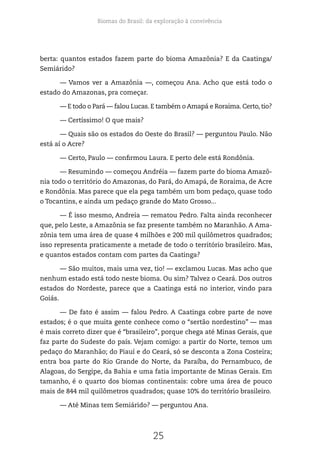 Biomas do Brasil: da exploração à convivência
25
berta: quantos estados fazem parte do bioma Amazônia? E da Caatinga/
Semiárido?
— Vamos ver a Amazônia —, começou Ana. Acho que está todo o
estado do Amazonas, pra começar.
— E todo o Pará — falou Lucas. E também o Amapá e Roraima. Certo, tio?
— Certíssimo! O que mais?
— Quais são os estados do Oeste do Brasil? — perguntou Paulo. Não
está aí o Acre?
— Certo, Paulo — confirmou Laura. E perto dele está Rondônia.
— Resumindo — começou Andréia — fazem parte do bioma Amazô-
nia todo o território do Amazonas, do Pará, do Amapá, de Roraima, de Acre
e Rondônia. Mas parece que ela pega também um bom pedaço, quase todo
o Tocantins, e ainda um pedaço grande do Mato Grosso...
— É isso mesmo, Andreia — rematou Pedro. Falta ainda reconhecer
que, pelo Leste, a Amazônia se faz presente também no Maranhão. A Ama-
zônia tem uma área de quase 4 milhões e 200 mil quilômetros quadrados;
isso representa praticamente a metade de todo o território brasileiro. Mas,
e quantos estados contam com partes da Caatinga?
— São muitos, mais uma vez, tio! — exclamou Lucas. Mas acho que
nenhum estado está todo neste bioma. Ou sim? Talvez o Ceará. Dos outros
estados do Nordeste, parece que a Caatinga está no interior, vindo para
Goiás.
— De fato é assim — falou Pedro. A Caatinga cobre parte de nove
estados; é o que muita gente conhece como o “sertão nordestino” — mas
é mais correto dizer que é “brasileiro”, porque chega até Minas Gerais, que
faz parte do Sudeste do país. Vejam comigo: a partir do Norte, temos um
pedaço do Maranhão; do Piauí e do Ceará, só se desconta a Zona Costeira;
entra boa parte do Rio Grande do Norte, da Paraíba, do Pernambuco, de
Alagoas, do Sergipe, da Bahia e uma fatia importante de Minas Gerais. Em
tamanho, é o quarto dos biomas continentais: cobre uma área de pouco
mais de 844 mil quilômetros quadrados; quase 10% do território brasileiro.
— Até Minas tem Semiárido? — perguntou Ana.
 