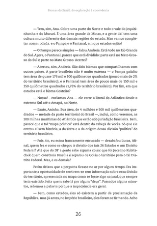 Biomas do Brasil: da exploração à convivência
26
— Tem, sim, Ana. Cobre uma parte do Norte e todo o vale do Jequiti-
nhonha e do Mucuri. É uma área grande de Minas, e a gente daí tem uma
cultura muito diferente das demais regiões do estado. Mas vamos comple-
tar nossa rodada: e o Pampa e o Pantanal, em que estados estão?
— O Pampa parece simples — falou Andreia. Está todo no Rio Grande
do Sul. Agora, o Pantanal, parece que está dividido: parte está no Mato Gros-
so do Sul e parte no Mato Grosso. Acertei?
— Acertou, sim, Andreia. São dois biomas que compartilhamos com
outros países. A parte brasileira não é muito extensa — o Pampa gaúcho
tem área de quase 176 mil e 500 quilômetros quadrados (pouco mais de 2%
do território brasileiro), e o Pantanal tem área de pouco mais de 150 mil e
350 quilômetros quadrados (1,76% do território brasileiro). Por fim, em que
estados está o bioma Costeiro?
— Nossa! – exclamou Ana — ele corre o litoral do Atlântico desde o
extremo Sul até o Amapá, no Norte.
— Exato, Aninha. Sua área, de 4 milhões e 500 mil quilômetros qua-
drados — metade da parte territorial do Brasil —, inclui, como veremos, as
200 milhas marítimas do Atlântico que estão sob jurisdição brasileira. Bem,
parece que o tal “mapa político” está dentro da cabeça de vocês. Só que ele
entrou aí sem história, a da Terra e a da origem dessa divisão “política” do
território brasileiro.
— Pois, tio, eu estou francamente encucado — desabafou Lucas, Afi-
nal, quem fez e como se chegou à divisão dos tais 26 Estados e um Distrito
Federal? Até que do DF a gente sabe alguma coisa: que foi Jucelino Kubits-
chek quem construiu Brasília e separou de Goiás o território para o tal Dis-
trito Federal. Mas, e os demais?
Pedro deixou que a pergunta ficasse no ar por algum tempo. Era im-
portante a oportunidade de sentirem-se sem informação sobre essa divisão
do território, apresentada no mapa como se fosse algo natural, que sempre
teria existido, feita quem sabe lá por algum “deus”. Passados alguns minu-
tos, retomou a palavra porque a impaciência era geral.
— Bem, como estados, eles só existem a partir da proclamação da
República, mas já antes, no Império brasileiro, eles foram se firmando. Acho
 