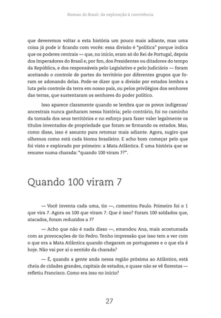 Biomas do Brasil: da exploração à convivência
27
que deveremos voltar a esta história um pouco mais adiante, mas uma
coisa já pode ir ficando com vocês: essa divisão é “política” porque indica
que os poderes centrais — que, no início, eram só do Rei de Portugal, depois
dos Imperadores do Brasil e, por fim, dos Presidentes ou ditadores do tempo
da República, e dos responsáveis pelo Legislativo e pelo Judiciário — foram
aceitando o controle de partes do território por diferentes grupos que fo-
ram se adonando delas. Pode-se dizer que a divisão por estados lembra a
luta pelo controle da terra em nosso país, ou pelos privilégios dos senhores
das terras, que sustentaram os senhores do poder político.
Isso aparece claramente quando se lembra que os povos indígenas/
ancestrais nunca ganharam nessa história; pelo contrário, foi no caminho
da tomada dos seus territórios e no esforço para fazer valer legalmente os
títulos inventados de propriedade que foram se firmando os estados. Mas,
como disse, isso é assunto para retomar mais adiante. Agora, sugiro que
olhemos como está cada bioma brasileiro. E acho bom começar pelo que
foi visto e explorado por primeiro: a Mata Atlântica. É uma história que se
resume numa charada: “quando 100 viram 7?”.
Quando 100 viram 7
— Você inventa cada uma, tio —, comentou Paulo. Primeiro foi o 1
que vira 7. Agora os 100 que viram 7. Que é isso? Foram 100 soldados que,
atacados, foram reduzidos a 7?
— Acho que não é nada disso —, emendou Ana, mais acostumada
com as provocações de tio Pedro. Tenho impressão que isso tem a ver com
o que era a Mata Atlântica quando chegaram os portugueses e o que ela é
hoje. Não vai por aí o sentido da charada?
— É, quando a gente anda nessa região próxima ao Atlântico, está
cheia de cidades grandes, capitais de estados, e quase não se vê florestas —
refletiu Francisco. Como era isso no início?
 