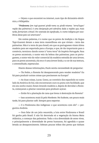 Biomas do Brasil: da exploração à convivência
29
— Vejam o que encontrei na internet, num tipo de dicionário eletrô-
nico, o Wikipédia:
“Pindorama (em tupi-guarani pindó-rama ou pindó-retama: 'terra/lugar/
região das palmeiras') é uma designação pré-cabralina dada a regiões que, mais
tarde, formariam o Brasil. Por extensão de significado, é o nome indígena por exce-
lência desse país sul-americano”.
Em outras palavras, é o nome que os povos da tradição e da língua
Tupi-Guarani deram a essa terra maravilhosa em que viviam – terra das
palmeiras. Não é a terra do pau-brasil, em que os portugueses viram ótima
madeira para ser exportada para a Europa; e que, de tão importante para o
comércio, terminou dando nome à “nova terra” do Império Português. Para
os povos ancestrais, o nome veio da beleza das palmeiras; para os portu-
gueses, o nome veio do valor comercial da madeira extraída de uma árvore;
para os povos ancestrais, ela era e é uma árvore linda, e a cor de sua textura,
o avermelhado, espetacular.
Diante dessas informações, Paulo sentiu necessidade de perguntar:
— Tio Pedro, a floresta foi desaparecendo para vender madeira? Ou
foi para produzir outras coisas que precisavam na Europa?
— As duas coisas, Lucas. Como, ao contrário dos espanhóis no outro
lado da América do Sul, não encontraram ouro ou prata com facilidade, que
era seu sonho maior, foram levando madeira e, depois de derrubar a flores-
ta, começaram a plantar canaviais para produzir açúcar.
— Então foi a plantação de cana que levou à destruição da floresta?
— Isso aconteceu mais lá pelo Nordeste. No Sudeste, um pouco mais
tarde, foi para plantar café. Sempre para exportar.
— E o Pindorama dos indígenas: o que aconteceu com ele? — per-
guntou Andreia.
— Para falar de um jeito resumido, a luta entre Pindorama e Brasil
foi ganha pelo Brasil. E não foi derrotada só a vegetação do bioma Mata
Atlântica, a começar das palmeiras. Toda a rica diversidade de seres vivos,
e principalmente a diversidade de povos humanos, foi agredida e quase
levada ao desaparecimento. Sobram poucas tribos dos povos que tinham
 