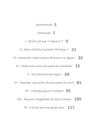 Apresentação
Introdução
I – Brasil: por que 1 é igual a 7?
II – Mata Atlântica: quando 100 viram 7
III – Amazônia: onde estão as florestas e as águas?
IV – Onde está a terra dos povos da claridade?
V – Um Pantanal sem água?
VI – Caatinga: um sertão chuvoso pode ser seco?
VII – O Pampa gaúcho e platino
VIII - Riqueza e fragilidade da Zona Costeira
IX – O Brasil que este grupo quer
5
7
9
21
33
55
69
81
95
105
117
 