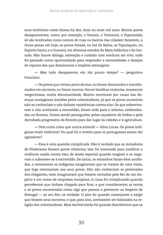 Biomas do Brasil: da exploração à convivência
30
seus territórios neste bioma há dez, doze ou mais mil anos. Muitos povos
desapareceram, como, por exemplo, o Tamoio, o Temininó, o Tupinambá;
só são lembrados como nomes de ruas ou bairros das cidades! Resistem, a
duras penas até hoje, os povos Pataxó, no Sul da Bahia, os Tupiniquim, no
Espírito Santo, e o Guarani, em diversos estados da Mata Atlântica e do Cer-
rado. Não houve diálogo, interação e cuidado com nenhum ser vivo; tudo
foi pensado como oportunidade para responder a necessidades e desejos
de riqueza dos que dominavam o império estrangeiro.
— Mas tudo desapareceu em tão pouco tempo? — perguntou
Francisco.
— Os povos que viviam perto do mar, ou foram dominados e transfor-
mados em escravos, ou foram mortos. Houve batalhas violentas, massacres
vergonhosos, muita desumanidade. Muitos morreram por causa das do-
enças contagiosas trazidas pelos colonizadores, já que os povos ancestrais
não as conheciam e não tinham resistências contra elas. Os que sobrevive-
ram e não aceitaram a escravidão, foram indo para o interior, embrenha-
dos na floresta. Foram sendo perseguidos pelos caçadores de índios e pela
derrubada progressiva da floresta para dar lugar às cidades e à agricultura.
— Tem outra coisa que nunca entendi — falou Lucas. Os povos indí-
genas eram violentos? Ou qual foi o motivo para os portugueses serem tão
agressivos?
— Essa é uma questão complicada. Não é verdade que os moradores
de Pindorama fossem povos violentos; isso foi inventado para justificar a
violência usada contra eles, de modo especial quando reagiam e se nega-
vam a submeter-se à escravidão. De início, os estranhos foram bem acolhi-
dos, e certamente os indígenas imaginavam que se tratava de uma visita,
que logo retornariam aos seus povos. Eles não conheciam as pretensões
dos chegantes, nem imaginavam que fossem enviados pelo Rei de um im-
pério e em nome de empresas europeias. A coisa foi complicando quando
perceberam que tinham chegado para ficar, e que consideravam as terras
e os povos encontrados como algo que passou a pertencer ao Império de
Portugal — ao seu Rei, na verdade. O pior foi quando começaram a exigir
que fossem seus escravos, e que, para isso, aceitassem ser batizados na re-
ligião dos colonizadores. Mais terrível ainda foi quando descobriram que os
 