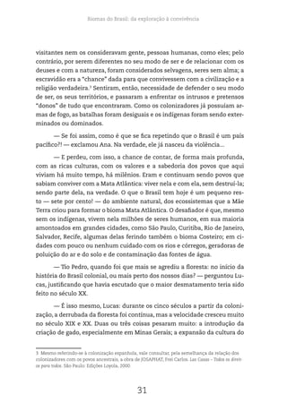 Biomas do Brasil: da exploração à convivência
31
visitantes nem os consideravam gente, pessoas humanas, como eles; pelo
contrário, por serem diferentes no seu modo de ser e de relacionar com os
deuses e com a natureza, foram considerados selvagens, seres sem alma; a
escravidão era a “chance” dada para que convivessem com a civilização e a
religião verdadeira.3
Sentiram, então, necessidade de defender o seu modo
de ser, os seus territórios, e passaram a enfrentar os intrusos e pretensos
“donos” de tudo que encontraram. Como os colonizadores já possuíam ar-
mas de fogo, as batalhas foram desiguais e os indígenas foram sendo exter-
minados ou dominados.
— Se foi assim, como é que se fica repetindo que o Brasil é um país
pacífico?! — exclamou Ana. Na verdade, ele já nasceu da violência...
— E perdeu, com isso, a chance de contar, de forma mais profunda,
com as ricas culturas, com os valores e a sabedoria dos povos que aqui
viviam há muito tempo, há milênios. Eram e continuam sendo povos que
sabiam conviver com a Mata Atlântica: viver nela e com ela, sem destruí-la;
sendo parte dela, na verdade. O que o Brasil tem hoje é um pequeno res-
to — sete por cento! — do ambiente natural, dos ecossistemas que a Mãe
Terra criou para formar o bioma Mata Atlântica. O desafiador é que, mesmo
sem os indígenas, vivem nela milhões de seres humanos, em sua maioria
amontoados em grandes cidades, como São Paulo, Curitiba, Rio de Janeiro,
Salvador, Recife, algumas delas ferindo também o bioma Costeiro; em ci-
dades com pouco ou nenhum cuidado com os rios e córregos, geradoras de
poluição do ar e do solo e de contaminação das fontes de água.
— Tio Pedro, quando foi que mais se agrediu a floresta: no início da
história do Brasil colonial, ou mais perto dos nossos dias? — perguntou Lu-
cas, justificando que havia escutado que o maior desmatamento teria sido
feito no século XX.
— É isso mesmo, Lucas: durante os cinco séculos a partir da coloni-
zação, a derrubada da floresta foi contínua, mas a velocidade cresceu muito
no século XIX e XX. Duas ou três coisas pesaram muito: a introdução da
criação de gado, especialmente em Minas Gerais; a expansão da cultura do
3 Mesmo referindo-se à colonização espanhola, vale consultar, pela semelhança da relação dos
colonizadores com os povos ancestrais, a obra de JOSAPHAT, Frei Carlos. Las Casas – Todos os direit-
os para todos. São Paulo: Edições Loyola, 2000.
 