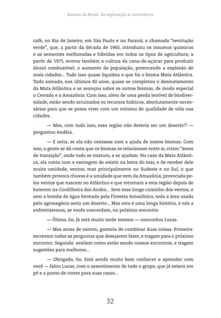 Biomas do Brasil: da exploração à convivência
32
café, no Rio de Janeiro, em São Paulo e no Paraná; a chamada “revolução
verde”, que, a partir da década de 1960, introduziu os insumos químicos
e as sementes melhoradas e híbridas em todos os tipos de agricultura; a
partir de 1975, entrou também a cultura da cana-de-açúcar para produzir
álcool combustível; o aumento da população, provocando a explosão de
mais cidades... Tudo isso quase liquidou o que foi o bioma Mata Atlântica.
Tudo somado, nos últimos 40 anos, quase se completou o desmatamento
da Mata Atlântica e se avançou sobre os outros biomas, de modo especial
o Cerrado e a Amazônia. Com isso, além de uma perda terrível de biodiver-
sidade, estão sendo arruinados os recursos hídricos, absolutamente neces-
sários para que se possa viver com um mínimo de qualidade de vida nas
cidades.
— Mas, com tudo isso, essa região não deveria ser um deserto?! —
perguntou Andéia.
— E seria, se ela não contasse com a ajuda de outros biomas. Com
isso, a gente se dá conta que os biomas se relacionam entre si, criam “áreas
de transição”, onde tudo se mistura, e se ajudam. No caso da Mata Atlânti-
ca, ela conta com a vantagem de existir na beira do mar, e de receber dele
muita umidade, ventos; mas principalmente no Sudeste e no Sul, o que
também provoca chuvas é a umidade que vem da Amazônia, provocada pe-
los ventos que nascem no Atlântico e que retornam a esta região depois de
baterem na Cordilheira dos Andes... Sem esse longo caminho dos ventos, e
sem a bomba de água formada pela Floresta Amazônica, toda a área usada
pelo agronegócio seria um deserto... Mas esta é uma longa história, e nós a
enfrentaremos, se vocês concordam, no próximo encontro.
— Ótimo, tio. Já está muito tarde mesmo — concordou Lucas.
— Mas antes de saírem, gostaria de combinar duas coisas. Primeira:
escrevam todas as perguntas que desejarem fazer, e tragam para o próximo
encontro. Segunda: avaliem como estão sendo nossos encontros, e tragam
sugestões para melhorar...
— Obrigado, tio. Está sendo muito bom conhecer e aprender com
você — falou Lucas, com o assentimento de todo o grupo, que já estava em
pé e a ponto de correr para suas casas...
 