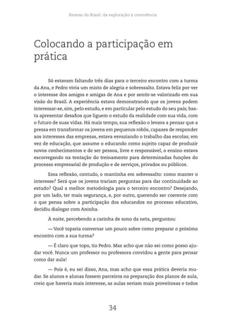 Biomas do Brasil: da exploração à convivência
34
Colocando a participação em
prática
Só estavam faltando três dias para o terceiro encontro com a turma
da Ana, e Pedro vivia um misto de alegria e sobressalto. Estava feliz por ver
o interesse dos amigos e amigas de Ana e por sentir-se valorizado em sua
visão do Brasil. A experiência estava demonstrando que os jovens podem
interessar-se, sim, pelo estudo, e em particular pelo estudo do seu país; bas-
ta apresentar desafios que liguem o estudo da realidade com sua vida, com
o futuro de suas vidas. Há mais tempo, sua reflexão o levava a pensar que a
pressa em transformar os jovens em pequenos robôs, capazes de responder
aos interesses das empresas, estava esvaziando o trabalho das escolas; em
vez de educação, que assume o educando como sujeito capaz de produzir
novos conhecimentos e de ser pessoa, livre e responsável, o ensino estava
escorregando na tentação do treinamento para determinadas funções do
processo empresarial de produção e de serviços, privados ou públicos.
Essa reflexão, contudo, o mantinha em sobressalto: como manter o
interesse? Será que os jovens trariam perguntas para dar continuidade ao
estudo? Qual a melhor metodologia para o terceiro encontro? Desejando,
por um lado, ter mais segurança, e, por outro, querendo ser coerente com
o que pensa sobre a participação dos educandos no processo educativo,
decidiu dialogar com Aninha.
À noite, percebendo a carinha de sono da neta, perguntou:
— Você toparia conversar um pouco sobre como preparar o próximo
encontro com a sua turma?
— É claro que topo, tio Pedro. Mas acho que não sei como posso aju-
dar você. Nunca um professor ou professora convidou a gente para pensar
como dar aula!
— Pois é, eu sei disso, Ana, mas acho que essa prática deveria mu-
dar. Se alunos e alunas fossem parceiros na preparação dos planos de aula,
creio que haveria mais interesse, as aulas seriam mais proveitosas e todos
 