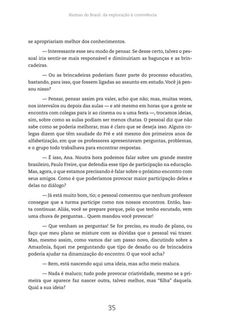 Biomas do Brasil: da exploração à convivência
35
se apropriariam melhor dos conhecimentos.
— Interessante esse seu modo de pensar. Se desse certo, talvez o pes-
soal iria sentir-se mais responsável e diminuiriam as bagunças e as brin-
cadeiras.
— Ou as brincadeiras poderiam fazer parte do processo educativo,
bastando, para isso, que fossem ligadas ao assunto em estudo. Você já pen-
sou nisso?
— Pensar, pensar assim pra valer, acho que não; mas, muitas vezes,
nos intervalos ou depois das aulas — e até mesmo em horas que a gente se
encontra com colegas para ir ao cinema ou a uma festa —, trocamos ideias,
sim, sobre como as aulas podiam ser menos chatas. O pessoal diz que não
sabe como se poderia melhorar, mas é claro que se deseja isso. Alguns co-
legas dizem que têm saudade do Pré e até mesmo dos primeiros anos de
alfabetização, em que os professores apresentavam perguntas, problemas,
e o grupo todo trabalhava para encontrar respostas.
— É isso, Ana. Noutra hora podemos falar sobre um grande mestre
brasileiro, Paulo Freire, que defendia esse tipo de participação na educação.
Mas, agora, o que estamos precisando é falar sobre o próximo encontro com
seus amigos. Como é que poderíamos provocar maior participação deles e
delas no diálogo?
— Já está muito bom, tio; o pessoal comentou que nenhum professor
consegue que a turma participe como nos nossos encontros. Então, bas-
ta continuar. Aliás, você se prepare porque, pelo que tenho escutado, vem
uma chuva de perguntas... Quem mandou você provocar!
— Que venham as perguntas! Se for preciso, eu mudo de plano, ou
faço que meu plano se misture com as dúvidas que o pessoal vai trazer.
Mas, mesmo assim, como vamos dar um passo novo, discutindo sobre a
Amazônia, fiquei me perguntando que tipo de desafio ou de brincadeira
poderia ajudar na dinamização do encontro. O que você acha?
— Bem, está nascendo aqui uma ideia, mas acho meio maluca.
— Nada é maluco; tudo pode provocar criatividade, mesmo se a pri-
meira que aparece faz nascer outra, talvez melhor, mas “filha” daquela.
Qual a sua ideia?
 