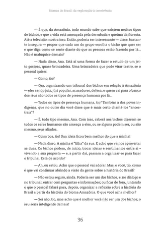 Biomas do Brasil: da exploração à convivência
36
— É que, da Amazônia, todo mundo sabe que existem muitos tipos
de bichos, e que a vida está ameaçada pela derrubada e queima da floresta.
Até a televisão mostra isso. Então, poderia ser interessante — disse, bastan-
te insegura — propor que cada um do grupo escolha o bicho que quer ser
e que diga como se sente diante do que as pessoas estão fazendo por lá...
Não é maluquice demais?
— Nada disso, Ana. Está aí uma forma de fazer o estudo de um jei-
to gostoso, quase brincadeira. Uma brincadeira que pode virar teatro, se o
pessoal quiser.
— Como, tio?
— Ora, organizando um tribunal dos bichos em relação à Amazônia
— eles sendo juiz, júri popular, acusadores, defesa; e quem vai para o banco
dos réus são todos os tipos de presença humana por lá...
— Todos os tipos de presença humana, tio? Também a dos povos in-
dígenas, que no outro dia você disse que é mais certo chamá-los “ances-
trais”?
— É, todo tipo mesmo, Ana. Com isso, caberá aos bichos dizerem se
todos os seres humanos são ameaça a eles, ou se alguns podem ser, ou são
mesmo, seus aliados.
— Coisa boa, tio! Sua ideia ficou bem melhor do que a minha!
— Nada disso. A minha é “filha” da sua. E acho que vamos aproveitar
as duas. Os bichos podem, de início, trocar ideias e sentimentos entre si –
vivendo a sua proposta — e, a partir daí, passam a organizar-se para fazer
o tribunal. Está de acordo?
— Ah, eu estou. Acho que o pessoal vai adorar. Mas, e você, tio, como
é que vai continuar abrindo a visão da gente sobre a história do Brasil?
— Não estou seguro, ainda. Poderia ser um dos bichos, e, no diálogo e
no tribunal, entrar com perguntas e informações; ou ficar de fora, juntando
o que o pessoal falará para, depois, organizar a reflexão sobre a história do
Brasil a partir da história do bioma Amazônia. O que você acha melhor?
— Sei não, tio, mas acho que é melhor você não ser um dos bichos; o
seu seria inteligente demais!
 
