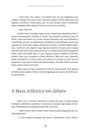 Biomas do Brasil: da exploração à convivência
37
— Está certo, Ana. Agora, é só esperar pra ver que perguntas seus
amigos e amigas vão trazer, criar o primeiro debate a partir delas para, em
seguida, introduzir a brincadeira que vai virar drama sobre a Amazônia.
Muito obrigado! Valeu demais! Tenha um bom sono, Aninha!
— Boa noite, tio!
Aninha não se entregou logo ao sono. Estava estranhamente feliz. E
muitos pensamentos acorriam à mente: que estranho professor seria tio
Pedro; como seria bom se as aulas fossem pensadas com essa liberdade e
criatividade; por que os professores e professoras não dialogam assim com
a gente? Por outro lado, o grupo ainda não concluiu o estudo da Mata Atlân-
tica, e pode ser que alguém traga alguma proposta de ação, pois o grupo
tem parentes que vivem naquele bioma; eu mesma não poderia perguntar
sobre o que está sendo feito e o que o grupo, mesmo estando no Cerrado,
poderia fazer para recuperar a Mata Atlântica? Mas será que é possível,
ainda, recuperá-la? Aí Ana sentiu um aperto no coração na hora que se
perguntou: como será a vida neste bioma daqui a 30 anos? Afinal, ela teria,
então, pouco mais de 45 anos!
Pedro, por seu lado, adormeceu cheio de novas ideias: será preciso
arrumar panos, papéis, tintas e outras bugigangas para que cada bicho pos-
sa se fantasiar...
A Mata Atlântica em debate
Dessa vez o encontro aconteceu no porão da casa. O amplo espaço
facilitaria a dinâmica escolhida. E o encontro começou logo depois do lan-
che, cuidadosamente preparado pela mãe e por Ana.
— Bem-vindos! Bem-vindas! Estou ansioso pelas perguntas que vo-
cês prepararam.
— E nós estamos ansiosos pra fazer a “brincadeira séria” sobre a
 