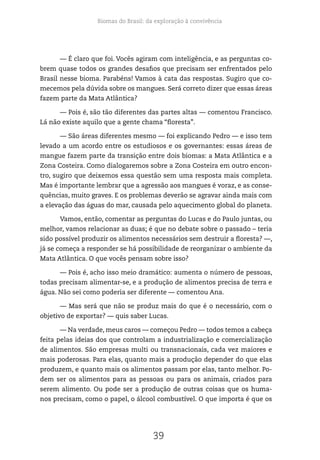 Biomas do Brasil: da exploração à convivência
39
— É claro que foi. Vocês agiram com inteligência, e as perguntas co-
brem quase todos os grandes desafios que precisam ser enfrentados pelo
Brasil nesse bioma. Parabéns! Vamos à cata das respostas. Sugiro que co-
mecemos pela dúvida sobre os mangues. Será correto dizer que essas áreas
fazem parte da Mata Atlântica?
— Pois é, são tão diferentes das partes altas — comentou Francisco.
Lá não existe aquilo que a gente chama “floresta”.
— São áreas diferentes mesmo — foi explicando Pedro — e isso tem
levado a um acordo entre os estudiosos e os governantes: essas áreas de
mangue fazem parte da transição entre dois biomas: a Mata Atlântica e a
Zona Costeira. Como dialogaremos sobre a Zona Costeira em outro encon-
tro, sugiro que deixemos essa questão sem uma resposta mais completa.
Mas é importante lembrar que a agressão aos mangues é voraz, e as conse-
quências, muito graves. E os problemas deverão se agravar ainda mais com
a elevação das águas do mar, causada pelo aquecimento global do planeta.
Vamos, então, comentar as perguntas do Lucas e do Paulo juntas, ou
melhor, vamos relacionar as duas; é que no debate sobre o passado – teria
sido possível produzir os alimentos necessários sem destruir a floresta? —,
já se começa a responder se há possibilidade de reorganizar o ambiente da
Mata Atlântica. O que vocês pensam sobre isso?
— Pois é, acho isso meio dramático: aumenta o número de pessoas,
todas precisam alimentar-se, e a produção de alimentos precisa de terra e
água. Não sei como poderia ser diferente — comentou Ana.
— Mas será que não se produz mais do que é o necessário, com o
objetivo de exportar? — quis saber Lucas.
— Na verdade, meus caros — começou Pedro — todos temos a cabeça
feita pelas ideias dos que controlam a industrialização e comercialização
de alimentos. São empresas multi ou transnacionais, cada vez maiores e
mais poderosas. Para elas, quanto mais a produção depender do que elas
produzem, e quanto mais os alimentos passam por elas, tanto melhor. Po-
dem ser os alimentos para as pessoas ou para os animais, criados para
serem alimento. Ou pode ser a produção de outras coisas que os huma-
nos precisam, como o papel, o álcool combustível. O que importa é que os
 