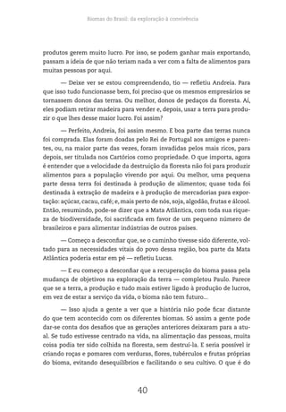 Biomas do Brasil: da exploração à convivência
40
produtos gerem muito lucro. Por isso, se podem ganhar mais exportando,
passam a ideia de que não teriam nada a ver com a falta de alimentos para
muitas pessoas por aqui.
— Deixe ver se estou compreendendo, tio — refletiu Andreia. Para
que isso tudo funcionasse bem, foi preciso que os mesmos empresários se
tornassem donos das terras. Ou melhor, donos de pedaços da floresta. Aí,
eles podiam retirar madeira para vender e, depois, usar a terra para produ-
zir o que lhes desse maior lucro. Foi assim?
— Perfeito, Andreia, foi assim mesmo. E boa parte das terras nunca
foi comprada. Elas foram doadas pelo Rei de Portugal aos amigos e paren-
tes, ou, na maior parte das vezes, foram invadidas pelos mais ricos, para
depois, ser titulada nos Cartórios como propriedade. O que importa, agora
é entender que a velocidade da destruição da floresta não foi para produzir
alimentos para a população vivendo por aqui. Ou melhor, uma pequena
parte dessa terra foi destinada à produção de alimentos; quase toda foi
destinada à extração de madeira e à produção de mercadorias para expor-
tação: açúcar, cacau, café; e, mais perto de nós, soja, algodão, frutas e álcool.
Então, resumindo, pode-se dizer que a Mata Atlântica, com toda sua rique-
za de biodiversidade, foi sacrificada em favor de um pequeno número de
brasileiros e para alimentar indústrias de outros países.
— Começo a desconfiar que, se o caminho tivesse sido diferente, vol-
tado para as necessidades vitais do povo dessa região, boa parte da Mata
Atlântica poderia estar em pé — refletiu Lucas.
— E eu começo a desconfiar que a recuperação do bioma passa pela
mudança de objetivos na exploração da terra — completou Paulo. Parece
que se a terra, a produção e tudo mais estiver ligado à produção de lucros,
em vez de estar a serviço da vida, o bioma não tem futuro...
— Isso ajuda a gente a ver que a história não pode ficar distante
do que tem acontecido com os diferentes biomas. Só assim a gente pode
dar-se conta dos desafios que as gerações anteriores deixaram para a atu-
al. Se tudo estivesse centrado na vida, na alimentação das pessoas, muita
coisa podia ter sido colhida na floresta, sem destruí-la. E seria possível ir
criando roças e pomares com verduras, flores, tubérculos e frutas próprias
do bioma, evitando desequilíbrios e facilitando o seu cultivo. O que é do
 