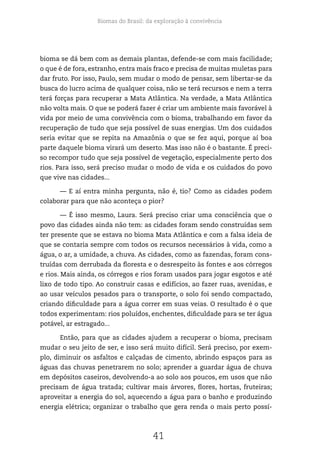 Biomas do Brasil: da exploração à convivência
41
bioma se dá bem com as demais plantas, defende-se com mais facilidade;
o que é de fora, estranho, entra mais fraco e precisa de muitas muletas para
dar fruto. Por isso, Paulo, sem mudar o modo de pensar, sem libertar-se da
busca do lucro acima de qualquer coisa, não se terá recursos e nem a terra
terá forças para recuperar a Mata Atlântica. Na verdade, a Mata Atlântica
não volta mais. O que se poderá fazer é criar um ambiente mais favorável à
vida por meio de uma convivência com o bioma, trabalhando em favor da
recuperação de tudo que seja possível de suas energias. Um dos cuidados
seria evitar que se repita na Amazônia o que se fez aqui, porque aí boa
parte daquele bioma virará um deserto. Mas isso não é o bastante. É preci-
so recompor tudo que seja possível de vegetação, especialmente perto dos
rios. Para isso, será preciso mudar o modo de vida e os cuidados do povo
que vive nas cidades...
— E aí entra minha pergunta, não é, tio? Como as cidades podem
colaborar para que não aconteça o pior?
— É isso mesmo, Laura. Será preciso criar uma consciência que o
povo das cidades ainda não tem: as cidades foram sendo construídas sem
ter presente que se estava no bioma Mata Atlântica e com a falsa ideia de
que se contaria sempre com todos os recursos necessários à vida, como a
água, o ar, a umidade, a chuva. As cidades, como as fazendas, foram cons-
truídas com derrubada da floresta e o desrespeito às fontes e aos córregos
e rios. Mais ainda, os córregos e rios foram usados para jogar esgotos e até
lixo de todo tipo. Ao construir casas e edifícios, ao fazer ruas, avenidas, e
ao usar veículos pesados para o transporte, o solo foi sendo compactado,
criando dificuldade para a água correr em suas veias. O resultado é o que
todos experimentam: rios poluídos, enchentes, dificuldade para se ter água
potável, ar estragado...
Então, para que as cidades ajudem a recuperar o bioma, precisam
mudar o seu jeito de ser, e isso será muito difícil. Será preciso, por exem-
plo, diminuir os asfaltos e calçadas de cimento, abrindo espaços para as
águas das chuvas penetrarem no solo; aprender a guardar água de chuva
em depósitos caseiros, devolvendo-a ao solo aos poucos, em usos que não
precisam de água tratada; cultivar mais árvores, flores, hortas, fruteiras;
aproveitar a energia do sol, aquecendo a água para o banho e produzindo
energia elétrica; organizar o trabalho que gera renda o mais perto possí-
 