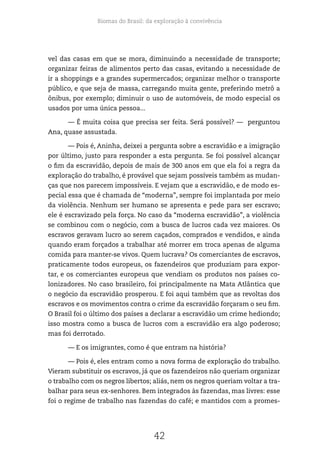 Biomas do Brasil: da exploração à convivência
42
vel das casas em que se mora, diminuindo a necessidade de transporte;
organizar feiras de alimentos perto das casas, evitando a necessidade de
ir a shoppings e a grandes supermercados; organizar melhor o transporte
público, e que seja de massa, carregando muita gente, preferindo metrô a
ônibus, por exemplo; diminuir o uso de automóveis, de modo especial os
usados por uma única pessoa...
— É muita coisa que precisa ser feita. Será possível? — perguntou
Ana, quase assustada.
— Pois é, Aninha, deixei a pergunta sobre a escravidão e a imigração
por último, justo para responder a esta pergunta. Se foi possível alcançar
o fim da escravidão, depois de mais de 300 anos em que ela foi a regra da
exploração do trabalho, é provável que sejam possíveis também as mudan-
ças que nos parecem impossíveis. E vejam que a escravidão, e de modo es-
pecial essa que é chamada de “moderna”, sempre foi implantada por meio
da violência. Nenhum ser humano se apresenta e pede para ser escravo;
ele é escravizado pela força. No caso da “moderna escravidão”, a violência
se combinou com o negócio, com a busca de lucros cada vez maiores. Os
escravos geravam lucro ao serem caçados, comprados e vendidos, e ainda
quando eram forçados a trabalhar até morrer em troca apenas de alguma
comida para manter-se vivos. Quem lucrava? Os comerciantes de escravos,
praticamente todos europeus, os fazendeiros que produziam para expor-
tar, e os comerciantes europeus que vendiam os produtos nos países co-
lonizadores. No caso brasileiro, foi principalmente na Mata Atlântica que
o negócio da escravidão prosperou. E foi aqui também que as revoltas dos
escravos e os movimentos contra o crime da escravidão forçaram o seu fim.
O Brasil foi o último dos países a declarar a escravidão um crime hediondo;
isso mostra como a busca de lucros com a escravidão era algo poderoso;
mas foi derrotado.
— E os imigrantes, como é que entram na história?
— Pois é, eles entram como a nova forma de exploração do trabalho.
Vieram substituir os escravos, já que os fazendeiros não queriam organizar
o trabalho com os negros libertos; aliás, nem os negros queriam voltar a tra-
balhar para seus ex-senhores. Bem integrados às fazendas, mas livres: esse
foi o regime de trabalho nas fazendas do café; e mantidos com a promes-
 