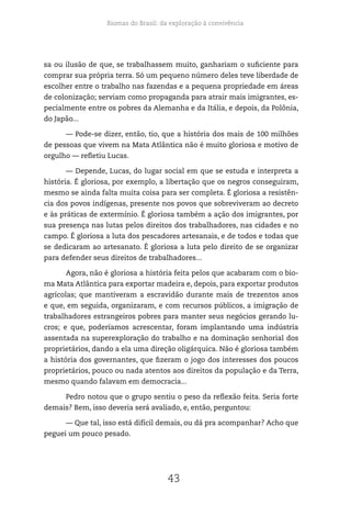 Biomas do Brasil: da exploração à convivência
43
sa ou ilusão de que, se trabalhassem muito, ganhariam o suficiente para
comprar sua própria terra. Só um pequeno número deles teve liberdade de
escolher entre o trabalho nas fazendas e a pequena propriedade em áreas
de colonização; serviam como propaganda para atrair mais imigrantes, es-
pecialmente entre os pobres da Alemanha e da Itália, e depois, da Polônia,
do Japão...
— Pode-se dizer, então, tio, que a história dos mais de 100 milhões
de pessoas que vivem na Mata Atlântica não é muito gloriosa e motivo de
orgulho — refletiu Lucas.
— Depende, Lucas, do lugar social em que se estuda e interpreta a
história. É gloriosa, por exemplo, a libertação que os negros conseguiram,
mesmo se ainda falta muita coisa para ser completa. É gloriosa a resistên-
cia dos povos indígenas, presente nos povos que sobreviveram ao decreto
e às práticas de extermínio. É gloriosa também a ação dos imigrantes, por
sua presença nas lutas pelos direitos dos trabalhadores, nas cidades e no
campo. É gloriosa a luta dos pescadores artesanais, e de todos e todas que
se dedicaram ao artesanato. É gloriosa a luta pelo direito de se organizar
para defender seus direitos de trabalhadores...
Agora, não é gloriosa a história feita pelos que acabaram com o bio-
ma Mata Atlântica para exportar madeira e, depois, para exportar produtos
agrícolas; que mantiveram a escravidão durante mais de trezentos anos
e que, em seguida, organizaram, e com recursos públicos, a imigração de
trabalhadores estrangeiros pobres para manter seus negócios gerando lu-
cros; e que, poderíamos acrescentar, foram implantando uma indústria
assentada na superexploração do trabalho e na dominação senhorial dos
proprietários, dando a ela uma direção oligárquica. Não é gloriosa também
a história dos governantes, que fizeram o jogo dos interesses dos poucos
proprietários, pouco ou nada atentos aos direitos da população e da Terra,
mesmo quando falavam em democracia...
Pedro notou que o grupo sentiu o peso da reflexão feita. Seria forte
demais? Bem, isso deveria será avaliado, e, então, perguntou:
— Que tal, isso está difícil demais, ou dá pra acompanhar? Acho que
peguei um pouco pesado.
 