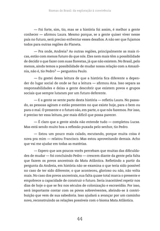 Biomas do Brasil: da exploração à convivência
44
— Foi forte, sim, tio, mas se a história foi assim, é melhor a gente
conhecer — afirmou Laura. Mesmo porque, se a gente quiser viver nesse
país no futuro, será preciso enfrentar esses desafios. A não ser que fujamos
todos para outras regiões do Planeta.
— Pra onde, Andreia? As outras regiões, principalmente as mais ri-
cas, estão com menos futuro do que nós. Eles nem mais têm a possibilidade
de decidir o que fazer com suas florestas, já que não existem. No Brasil, pelo
menos, ainda temos a possibilidade de mudar nossa relação com a Amazô-
nia, não é, tio Pedro? — perguntou Paulo.
— Eu gostei dessa leitura de que a história fica diferente a depen-
der do lugar social de onde se faz a leitura — afirmou Ana. Isso separa as
responsabilidades e deixa a gente descobrir que existem povos e grupos
sociais que sempre lutaram por um futuro deferente.
— E a gente se sente parte desta história — refletiu Laura. No passa-
do, as pessoas agiram e estão presentes no que existe hoje, para o bem ou
para o mal. O presente e o futuro são, em parte, o que nós fazemos. Por isso,
é preciso ter essa leitura, por mais difícil que possa parecer.
— É claro que a gente ainda não entende tudo — completou Lucas.
Mas está sendo muito boa a reflexão puxada pelo senhor, tio Pedro.
— Estou um pouco mais calado, escutando, porque muita coisa é
nova pra mim — relatou Francisco. Mas estou aproveitando demais. Acho
que vai me ajudar em todas as matérias.
— Espero que aos poucos vocês percebam que muitas das dificulda-
des de mudar — foi concluindo Pedro — crescem diante da gente pela falta
que fazem os povos ancestrais da Mata Atlântica. Refletindo a partir da
pergunta da Andreia, em história não se examina o que teria sido possível
no caso de ter sido diferente; o que aconteceu, glorioso ou não, não volta
mais. No caso dos povos ancestrais, sua falta quase total marca o presente e
empobrece a capacidade de construir o futuro. Seria inaceitável repetir nos
dias de hoje o que se fez nos séculos de colonização e escravidão. Por isso,
será importante contar com os povos sobreviventes, abrindo-se à contri-
buição que vem de sua sabedoria. Isso ajudará a avançar por um caminho
novo, reconstruindo as relações possíveis com o bioma Mata Atlântica.
 