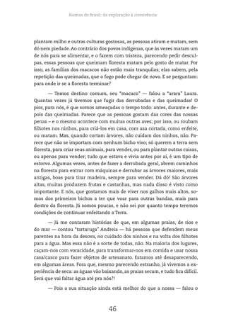 Biomas do Brasil: da exploração à convivência
46
plantam milho e outras culturas gostosas, as pessoas atiram e matam, sem
dó nem piedade. Ao contrário dos povos indígenas, que às vezes matam um
de nós para se alimentar, e o fazem com tristeza, parecendo pedir descul-
pas, essas pessoas que queimam floresta matam pelo gosto de matar. Por
isso, as famílias dos macacos não estão mais tranquilas; elas sabem, pela
repetição das queimadas, que o fogo pode chegar de novo. E se perguntam:
para onde ir se a floresta terminar?
— Temos destino comum, seu “macaco” — falou a “arara” Laura.
Quantas vezes já tivemos que fugir das derrubadas e das queimadas! O
pior, para nós, é que somos ameaçadas o tempo todo: antes, durante e de-
pois das queimadas. Parece que as pessoas gostam das cores das nossas
penas – e o mesmo acontece com muitas outras aves; por isso, ou roubam
filhotes nos ninhos, para criá-los em casa, com asa cortada, como enfeite,
ou matam. Mas, quando cortam árvores, não cuidam dos ninhos, não. Pa-
rece que não se importam com nenhum bicho vivo; só querem a terra sem
floresta, para criar seus animais, para vender, ou para plantar outras coisas,
ou apenas para vender; tudo que estava e vivia antes por aí, é um tipo de
estorvo. Algumas vezes, antes de fazer a derrubada geral, abrem caminhos
na floresta para entrar com máquinas e derrubar as árvores maiores, mais
antigas, boas para tirar madeira, sempre para vender. Dá dó! São árvores
altas, muitas produzem frutas e castanhas, mas nada disso é visto como
importante. E nós, que gostamos mais de viver nos galhos mais altos, so-
mos dos primeiros bichos a ter que voar para outras bandas, mais para
dentro da floresta. Já somos poucas, e não sei por quanto tempo teremos
condições de continuar enfeitando a Terra.
— Já me contaram histórias de que, em algumas praias, de rios e
do mar — contou “tartaruga” Andreia — há pessoas que defendem meus
parentes na hora da desova, no cuidado dos ninhos e na volta dos filhotes
para a água. Mas essa não é a sorte de todas, não. Na maioria dos lugares,
caçam-nos com voracidade, para transformar-nos em comida e usar nossa
casa/casco para fazer objetos de artesanato. Estamos até desaparecendo,
em algumas áreas. Fora que, mesmo parecendo estranho, já vivemos a ex-
periência de seca: as águas vão baixando, as praias secam, e tudo fica difícil.
Será que vai faltar água até pra nós?!
— Pois a sua situação ainda está melhor do que a nossa — falou o
 
