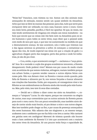 Biomas do Brasil: da exploração à convivência
47
“Peixe-boi” Francisco, com tristeza na voz. Somos um dos animais mais
ameaçados de extinção, mesmo sendo um quase símbolo da Amazônia.
Acho que isso se deve às manias das pessoas: para elas, tudo que serve para
enriquecer deve ser utilizado; no meu caso, buscam carne e couro. Como
sou meio lento, pesadão, pacífico, é fácil me apanhar. Só que, às vezes, me
vejo tendo sentimentos de vingança em relação aos meus matadores – na
hora que escuto que as coisas não vão bem nem na Amazônia para os se-
res humanos e para todos os seres vivos; ouço dizer que o pessoal anda
com medo de seca por aqui, e que isso vai aumentando na medida em que
o desmatamento avança. Se isso acontecer, nós e todos que vivemos nas
e das águas seremos os primeiros a sofrer. Já começam a contaminar as
águas dos rios, de modo especial nas áreas em que a criação de gado e a
agricultura chegam perto das margens; perto dos portos e onde há indús-
trias, já não dá pra viver.
— E eu, então, o que acontecerá comigo?! — exclamou a “onça pinta-
da” Ana. Se a vontade e a ação dos grupos econômicos vencerem, a floresta
desaparecerá. Onde poderei viver? Matam-nos por causa do medo criado
com as estórias de que somos violentas, selvagens; matam também porque
nos acham lindas, e querem vender casacos e outros objetos feitos com
nossa pele. Não nos deixam viver na floresta e menos ainda quando, pela
falta de floresta e alimento por lá, nos vemos forçadas a buscar alimento
nas criações das fazendas. Então, por enquanto, só conseguimos viver e ter
filhotes se nos embrenhamos na floresta ainda não tocada pela mão huma-
na. Mas, pelo visto, isso tem lá seus dias contados.
— Decidi ser o último a dizer como me sinto na Amazônia —, co-
meçou o “uirapuru” Lucas. Eu não reparo, porque me concentro na alegria
de cantar, mas ouço comentários que os outros animais da floresta param
para ouvir o meu canto. Fico um pouco envaidecido, mas também sinto de-
sejo de cantar ainda mais bonito, só pra deixar a mim e aos outros alegres.
Mas isso também pode chegar ao fim, e por causa de presença ameaçadora
dos seres humanos. Não adianta eles me elogiarem e, ao mesmo tempo,
acabarem com o ambiente que me faz feliz e me leva a cantar. Não cantarei
em gaiolas nem em zoológicos! Morrerei de tristeza quando não houver
mais o bom ambiente da floresta! E é isto que acontecerá com a maioria
dos seres vivos da Amazônia. Só uns poucos terão força e capacidade de,
 
